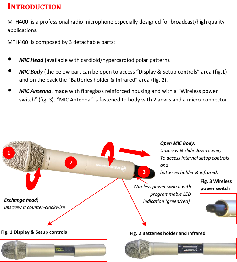 MTH400  User Manual Rev.01    2 INTRODUCTION MTH400  is a professional radio microphone especially designed for broadcast/high quality applications.  MTH400  is composed by 3 detachable parts: • MIC Head (available with cardioid/hypercardiod polar pattern). • MIC Body (the below part can be open to access “Display &amp; Setup controls” area (fig.1) and on the back the “Batteries holder &amp; Infrared” area (fig. 2). • MIC Antenna, made with fibreglass reinforced housing and with a “Wireless power switch” (fig. 3). “MIC Antenna” is fastened to body with 2 anvils and a micro-connector.     Wireless power switch with programmable LED indication (green/red).  Open MIC Body: Unscrew &amp; slide down cover,  To access internal setup controls and  batteries holder &amp; infrared.  Fig. 1 Display &amp; Setup controls Fig. 2 Batteries holder and infrared Fig. 3 Wireless power switch Exchange head: unscrew it counter-clockwise  1 21 31 