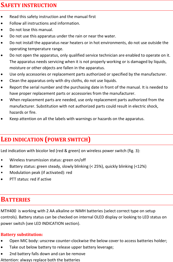 MTH400  User Manual Rev.01    3 SAFETY INSTRUCTION  Read this safety instruction and the manual first  Follow all instructions and information.  Do not lose this manual.  Do not use this apparatus under the rain or near the water.  Do not install the apparatus near heaters or in hot environments, do not use outside the operating temperature range.  Do not open the apparatus, only qualified service technician are enabled to operate on it. The apparatus needs servicing when it is not properly working or is damaged by liquids, moisture or other objects are fallen in the apparatus.  Use only accessories or replacement parts authorized or specified by the manufacturer.  Clean the apparatus only with dry cloths, do not use liquids.  Report the serial number and the purchasing date in front of the manual. It is needed to have proper replacement parts or accessories from the manufacturer.  When replacement parts are needed, use only replacement parts authorized from the manufacturer. Substitution with not authorized parts could result in electric shock, hazards or fire.  Keep attention on all the labels with warnings or hazards on the apparatus. LED INDICATION (POWER SWITCH) Led indication with bicolor led (red &amp; green) on wireless power switch (fig. 3): • Wireless transmission status: green on/off  Battery status: green steady, slowly blinking (&lt; 25%), quickly blinking (&lt;12%) • Modulation peak (if activated): red   PTT status: red if active BATTERIES MTH400  is working with 2 AA alkaline or NiMH batteries (select correct type on setup controls). Battery status can be checked on internal OLED display or looking to LED status on power switch (see LED INDICATION section). Battery substitution:  Open MIC body: unscrew counter-clockwise the below cover to access batteries holder;  Take out below battery to release upper battery leverage;  2nd battery falls down and can be remove Attention: always replace both the batteries 