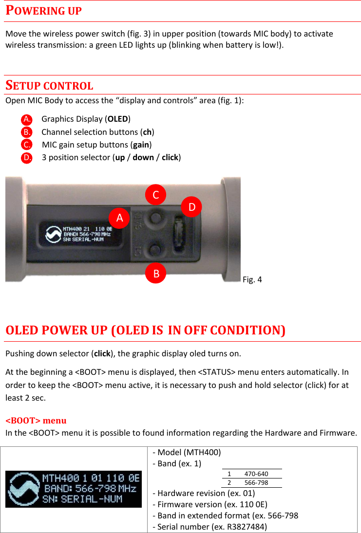 MTH400  User Manual Rev.01    4 POWERING UP Move the wireless power switch (fig. 3) in upper position (towards MIC body) to activate wireless transmission: a green LED lights up (blinking when battery is low!). SETUP CONTROL Open MIC Body to access the “display and controls” area (fig. 1): A. Graphics Display (OLED) B. Channel selection buttons (ch) C. MIC gain setup buttons (gain) D. 3 position selector (up / down / click)  Fig. 4  OLED POWER UP (OLED IS  IN OFF CONDITION) Pushing down selector (click), the graphic display oled turns on. At the beginning a &lt;BOOT&gt; menu is displayed, then &lt;STATUS&gt; menu enters automatically. In order to keep the &lt;BOOT&gt; menu active, it is necessary to push and hold selector (click) for at least 2 sec. &lt;BOOT&gt; menu In the &lt;BOOT&gt; menu it is possible to found information regarding the Hardware and Firmware.  - Model (MTH400) - Band (ex. 1) 1 470-640 2 566-798 - Hardware revision (ex. 01) - Firmware version (ex. 110 0E) - Band in extended format (ex. 566-798 - Serial number (ex. R3827484)      A C B D 