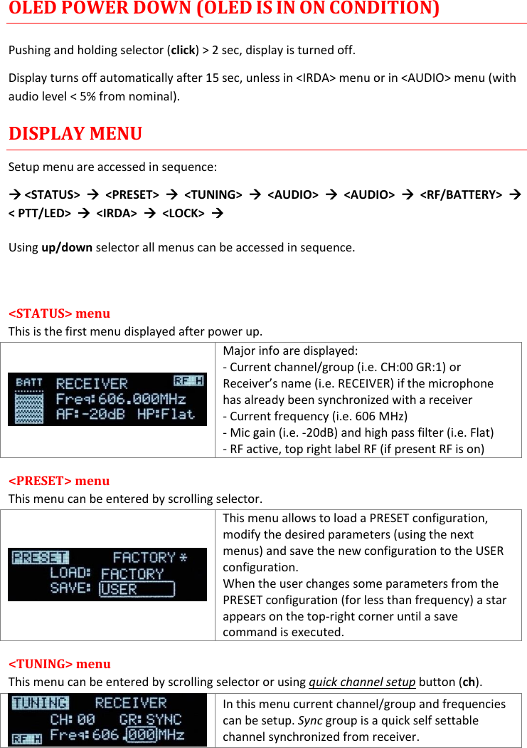 MTH400  User Manual Rev.01    5 OLED POWER DOWN (OLED IS IN ON CONDITION) Pushing and holding selector (click) &gt; 2 sec, display is turned off. Display turns off automatically after 15 sec, unless in &lt;IRDA&gt; menu or in &lt;AUDIO&gt; menu (with audio level &lt; 5% from nominal). DISPLAY MENU Setup menu are accessed in sequence:   &lt;STATUS&gt;    &lt;PRESET&gt;    &lt;TUNING&gt;    &lt;AUDIO&gt;    &lt;AUDIO&gt;    &lt;RF/BATTERY&gt;   &lt; PTT/LED&gt;    &lt;IRDA&gt;    &lt;LOCK&gt;   Using up/down selector all menus can be accessed in sequence.  &lt;STATUS&gt; menu  This is the first menu displayed after power up.  Major info are displayed: - Current channel/group (i.e. CH:00 GR:1) or Receiver’s name (i.e. RECEIVER) if the microphone has already been synchronized with a receiver - Current frequency (i.e. 606 MHz) - Mic gain (i.e. -20dB) and high pass filter (i.e. Flat) - RF active, top right label RF (if present RF is on) &lt;PRESET&gt; menu This menu can be entered by scrolling selector.  This menu allows to load a PRESET configuration, modify the desired parameters (using the next menus) and save the new configuration to the USER configuration.  When the user changes some parameters from the PRESET configuration (for less than frequency) a star appears on the top-right corner until a save command is executed. &lt;TUNING&gt; menu This menu can be entered by scrolling selector or using quick channel setup button (ch).  In this menu current channel/group and frequencies can be setup. Sync group is a quick self settable channel synchronized from receiver.  