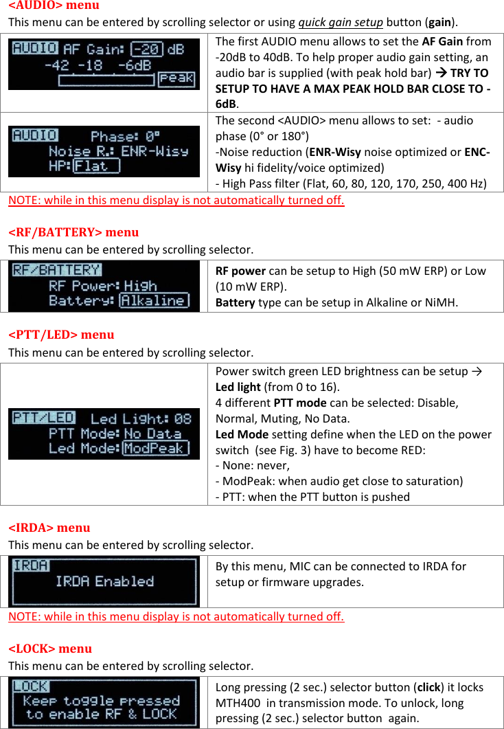 MTH400  User Manual Rev.01    6 &lt;AUDIO&gt; menu This menu can be entered by scrolling selector or using quick gain setup button (gain).   The first AUDIO menu allows to set the AF Gain from -20dB to 40dB. To help proper audio gain setting, an audio bar is supplied (with peak hold bar)  TRY TO SETUP TO HAVE A MAX PEAK HOLD BAR CLOSE TO -6dB.  The second &lt;AUDIO&gt; menu allows to set:  - audio phase (0° or 180°) -Noise reduction (ENR-Wisy noise optimized or ENC-Wisy hi fidelity/voice optimized) - High Pass filter (Flat, 60, 80, 120, 170, 250, 400 Hz) NOTE: while in this menu display is not automatically turned off. &lt;RF/BATTERY&gt; menu  This menu can be entered by scrolling selector.  RF power can be setup to High (50 mW ERP) or Low (10 mW ERP).  Battery type can be setup in Alkaline or NiMH. &lt;PTT/LED&gt; menu This menu can be entered by scrolling selector.  Power switch green LED brightness can be setup → Led light (from 0 to 16). 4 different PTT mode can be selected: Disable, Normal, Muting, No Data. Led Mode setting define when the LED on the power switch  (see Fig. 3) have to become RED: - None: never,  - ModPeak: when audio get close to saturation) - PTT: when the PTT button is pushed &lt;IRDA&gt; menu This menu can be entered by scrolling selector.  By this menu, MIC can be connected to IRDA for setup or firmware upgrades.  NOTE: while in this menu display is not automatically turned off. &lt;LOCK&gt; menu This menu can be entered by scrolling selector.  Long pressing (2 sec.) selector button (click) it locks MTH400  in transmission mode. To unlock, long pressing (2 sec.) selector button  again.  