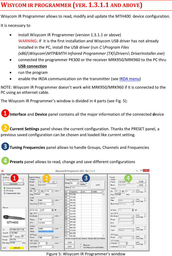 MTH400  User Manual Rev.01    8 WISYCOM IR PROGRAMMER (VER. 1.3.1.1 AND ABOVE) Wisycom IR Programmer allows to read, modify and update the MTH400  device configuration.  It is necessary to   install Wisycom IR Programmer (version 1.3.1.1 or above) WARNING: If  it is the first installation and Wisycom USB driver has not already installed in the PC, install the USB driver (run C:\Program Files (x86)\Wisycom\MTP&amp;MTH Infrared Programmer (TX)\Drivers\ DriverInstaller.exe)  connected the programmer PK300 or the receiver MRK950/MRK960 to the PC thru USB connection   run the program  enable the IRDA communication on the transmitter (see IRDA menu) NOTE: Wisycom IR Programmer doesn’t work whit MRK950/MRK960 if it is connected to the PC using an ethernet cable.  The Wisycom IR Programmer’s window is divided in 4 parts (see Fig. 5): ❶Interface and Device panel contains all the major information of the connected device  ❷Current Settings panel shows the current configuration. Thanks the PRESET panel, a previous saved configuration can be chosen and loaded like current setting. ❸Tuning Frequencies panel allows to handle Groups, Channels and Frequencies ❹Presets panel allows to read, change and save different configurations ❶ ❷ ❸ ❹ Figure 5: Wisycom IR Programmer’s window 