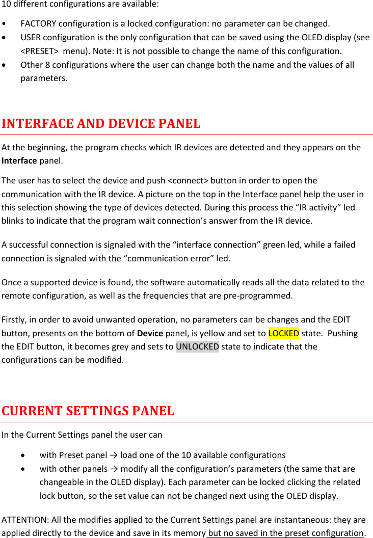 MTH400  User Manual Rev.01    9 10 different configurations are available: • FACTORY configuration is a locked configuration: no parameter can be changed.  USER configuration is the only configuration that can be saved using the OLED display (see &lt;PRESET&gt;  menu). Note: It is not possible to change the name of this configuration.  Other 8 configurations where the user can change both the name and the values of all parameters.   INTERFACE AND DEVICE PANEL At the beginning, the program checks which IR devices are detected and they appears on the Interface panel. The user has to select the device and push &lt;connect&gt; button in order to open the communication with the IR device. A picture on the top in the Interface panel help the user in this selection showing the type of devices detected. During this process the “IR activity” led blinks to indicate that the program wait connection’s answer from the IR device.  A successful connection is signaled with the “interface connection” green led, while a failed connection is signaled with the “communication error” led. Once a supported device is found, the software automatically reads all the data related to the remote configuration, as well as the frequencies that are pre-programmed.  Firstly, in order to avoid unwanted operation, no parameters can be changes and the EDIT button, presents on the bottom of Device panel, is yellow and set to LOCKED state.  Pushing the EDIT button, it becomes grey and sets to UNLOCKED state to indicate that the configurations can be modified.  CURRENT SETTINGS PANEL In the Current Settings panel the user can  with Preset panel → load one of the 10 available configurations   with other panels → modify all the configuration’s parameters (the same that are changeable in the OLED display). Each parameter can be locked clicking the related lock button, so the set value can not be changed next using the OLED display. ATTENTION: All the modifies applied to the Current Settings panel are instantaneous: they are applied directly to the device and save in its memory but no saved in the preset configuration.   