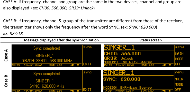 MTK952 User Manual rev.06    16   CASE A: if frequency, channel and group are the same in the two devices, channel and group are also displayed  (ex: CH00: 566.000, GR39: Unlock)  CASE B: If frequency, channel &amp; group of the transmitter are different from those of the receiver, the transmitter shows only the frequency after the word SYNC. (ex: SYNC: 620.000) Ex: RX->TX  Message displayed after the synchronization Status screen Case A  Case B                