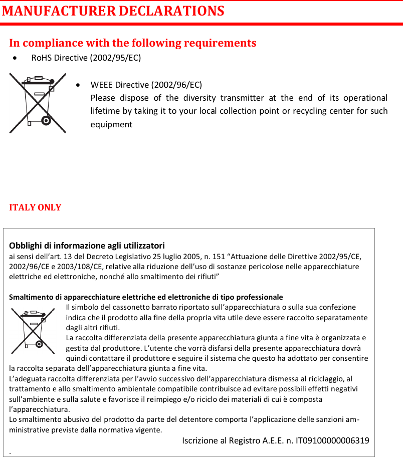 MTK952 User Manual rev.06   27  MANUFACTURER DECLARATIONS In compliance with the following requirements  RoHS Directive (2002/95/EC)   WEEE Directive (2002/96/EC) Please  dispose  of  the  diversity  transmitter  at  the  end  of  its  operational lifetime by taking it to your local collection point or recycling center for such equipment    ITALY ONLY    Obblighi di informazione agli utilizzatori  ai sensi dell&rsquo;art. 13 del Decreto Legislativo 25 luglio 2005, n. 151 &ldquo;Attuazione delle Direttive 2002/95/CE, 2002/96/CE e 2003/108/CE, relative alla riduzione dell&rsquo;uso di sostanze pericolose nelle apparecchiature elettriche ed elettroniche, nonch&eacute; allo smaltimento dei rifiuti&rdquo;  Smaltimento di apparecchiature elettriche ed elettroniche di tipo professionale Il simbolo del cassonetto barrato riportato sull&rsquo;apparecchiatura o sulla sua confezione indica che il prodotto alla fine della propria vita utile deve essere raccolto separatamente dagli altri rifiuti.  La raccolta differenziata della presente apparecchiatura giunta a fine vita &egrave; organizzata e gestita dal produttore. L&rsquo;utente che vorr&agrave; disfarsi della presente apparecchiatura dovr&agrave; quindi contattare il produttore e seguire il sistema che questo ha adottato per consentire la raccolta separata dell&rsquo;apparecchiatura giunta a fine vita.  L&rsquo;adeguata raccolta differenziata per l&rsquo;avvio successivo dell&rsquo;apparecchiatura dismessa al riciclaggio, al trattamento e allo smaltimento ambientale compatibile contribuisce ad evitare possibili effetti negativi sull&rsquo;ambiente e sulla salute e favorisce il reimpiego e/o riciclo dei materiali di cui &egrave; composta l&rsquo;apparecchiatura.  Lo smaltimento abusivo del prodotto da parte del detentore comporta l&rsquo;applicazione delle sanzioni am-ministrative previste dalla normativa vigente. Iscrizione al Registro A.E.E. n. IT09100000006319 .      