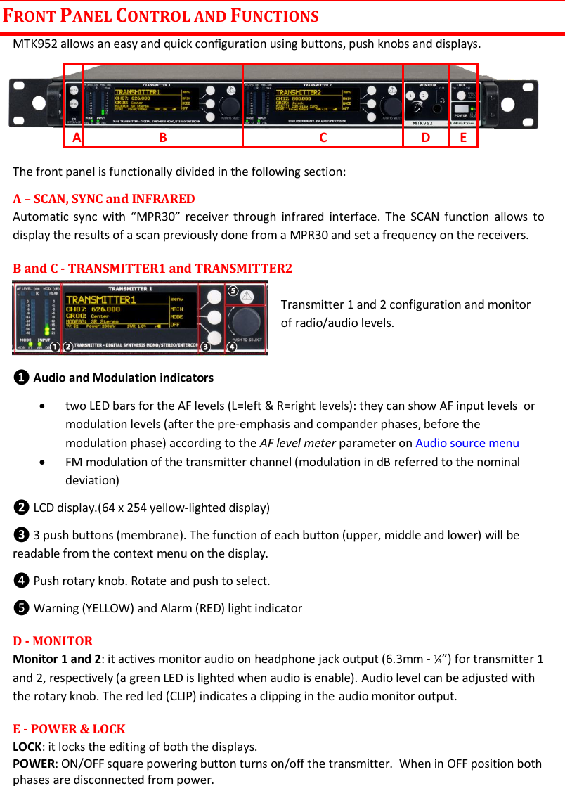 MTK952 User Manual rev.06    4 FRONT PANEL CONTROL AND FUNCTIONS MTK952 allows an easy and quick configuration using buttons, push knobs and displays.      The front panel is functionally divided in the following section: A &ndash; SCAN, SYNC and INFRARED Automatic sync  with  &ldquo;MPR30&rdquo;  receiver through  infrared  interface. The  SCAN function allows to display the results of a scan previously done from a MPR30 and set a frequency on the receivers. B and C - TRANSMITTER1 and TRANSMITTER2                                        Transmitter 1 and 2 configuration and monitor of radio/audio levels.  ❶ Audio and Modulation indicators  two LED bars for the AF levels (L=left &amp; R=right levels): they can show AF input levels  or modulation levels (after the pre-emphasis and compander phases, before the modulation phase) according to the AF level meter parameter on Audio source menu   FM modulation of the transmitter channel (modulation in dB referred to the nominal deviation) ❷ LCD display.(64 x 254 yellow-lighted display) ❸ 3 push buttons (membrane). The function of each button (upper, middle and lower) will be readable from the context menu on the display. ❹ Push rotary knob. Rotate and push to select.  ❺ Warning (YELLOW) and Alarm (RED) light indicator  D - MONITOR Monitor 1 and 2: it actives monitor audio on headphone jack output (6.3mm - &frac14;&rdquo;) for transmitter 1 and 2, respectively (a green LED is lighted when audio is enable). Audio level can be adjusted with the rotary knob. The red led (CLIP) indicates a clipping in the audio monitor output. E - POWER &amp; LOCK  LOCK: it locks the editing of both the displays.  POWER: ON/OFF square powering button turns on/off the transmitter.  When in OFF position both phases are disconnected from power. A B C D E 