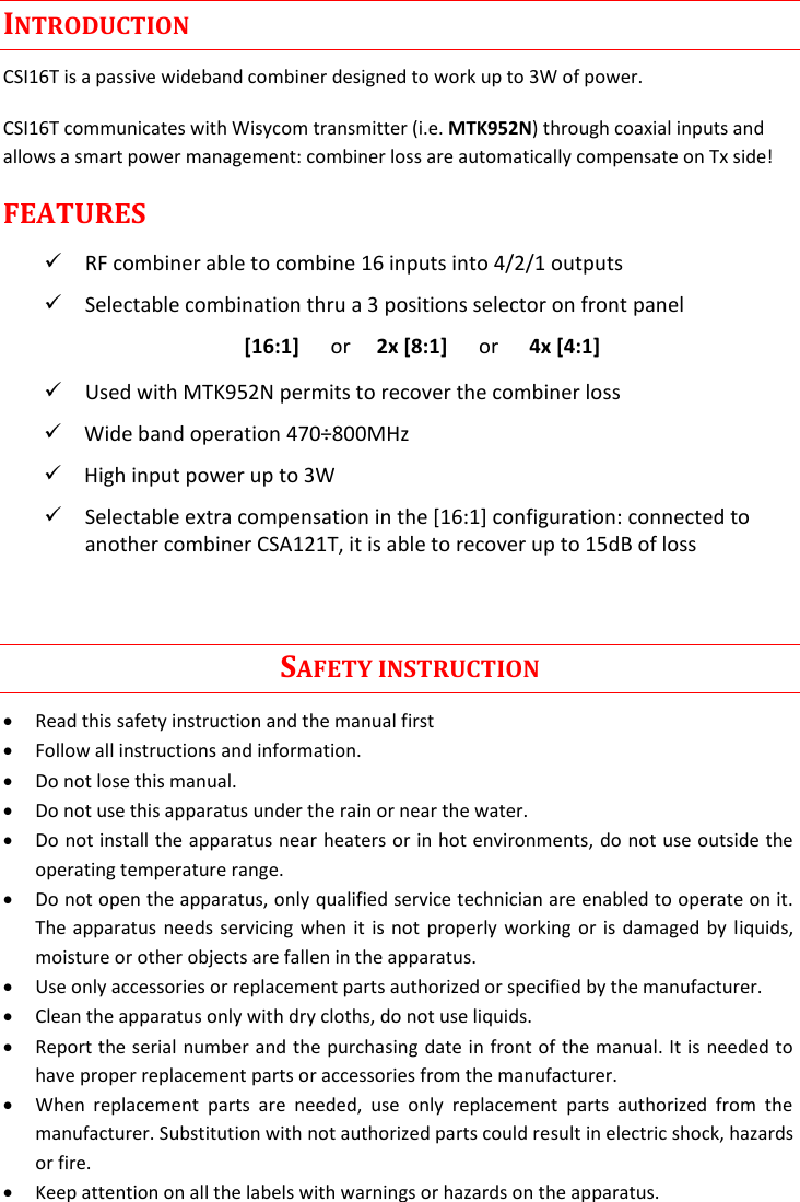Rev.04  CSI16T  User Manual   1      INTRODUCTION CSI16T is a passive wideband combiner designed to work up to 3W of power. CSI16T communicates with Wisycom transmitter (i.e. MTK952N) through coaxial inputs and allows a smart power management: combiner loss are automatically compensate on Tx side! FEATURES  RF combiner able to combine 16 inputs into 4/2/1 outputs  Selectable combination thru a 3 positions selector on front panel [16:1]      or     2x [8:1]      or      4x [4:1]  Used with MTK952N permits to recover the combiner loss  Wide band operation 470&divide;800MHz  High input power up to 3W   Selectable extra compensation in the [16:1] configuration: connected to another combiner CSA121T, it is able to recover up to 15dB of loss                                                                                        SAFETY INSTRUCTION  Read this safety instruction and the manual first  Follow all instructions and information.  Do not lose this manual.  Do not use this apparatus under the rain or near the water.  Do not install the apparatus near heaters or in hot environments, do not use outside the operating temperature range.  Do not open the apparatus, only qualified service technician are enabled to operate on it. The apparatus needs servicing when it is not properly working or is damaged by liquids, moisture or other objects are fallen in the apparatus.  Use only accessories or replacement parts authorized or specified by the manufacturer.  Clean the apparatus only with dry cloths, do not use liquids.  Report the serial number and the purchasing date in front of the manual. It is needed to have proper replacement parts or accessories from the manufacturer.  When  replacement  parts  are  needed,  use  only  replacement  parts  authorized  from  the manufacturer. Substitution with not authorized parts could result in electric shock, hazards or fire.  Keep attention on all the labels with warnings or hazards on the apparatus. 
