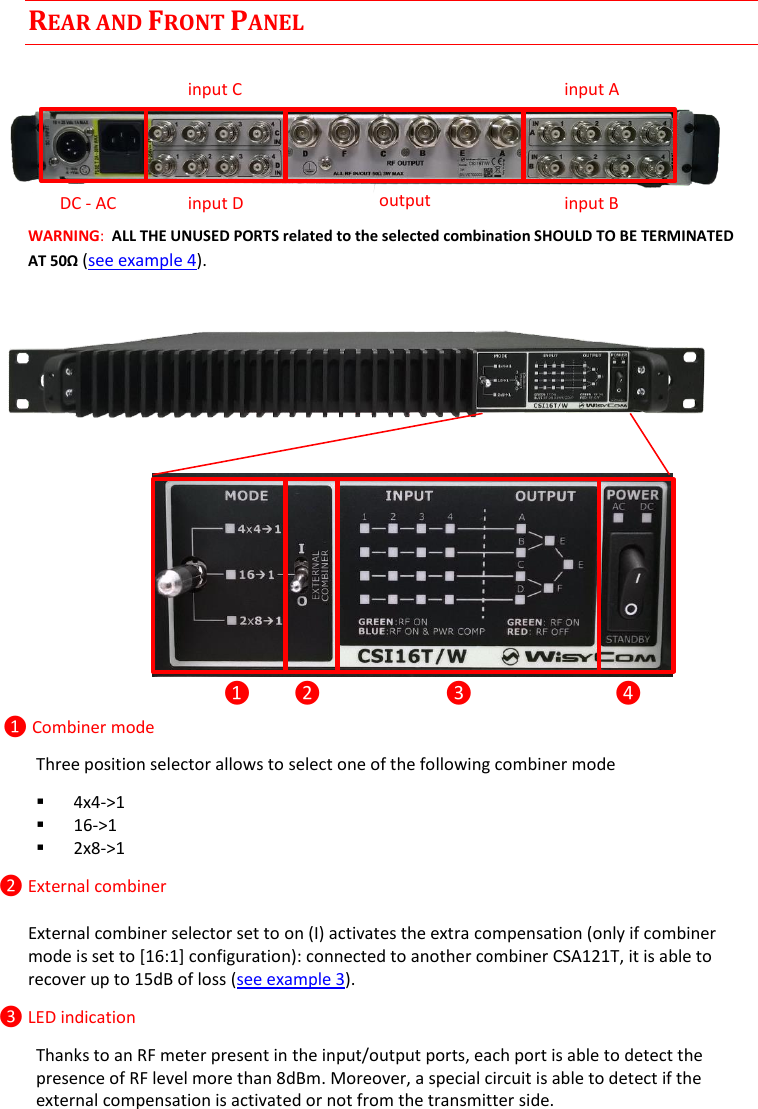 CSI16T  User Manual Rev.04    2 REAR AND FRONT PANEL    WARNING:  ALL THE UNUSED PORTS related to the selected combination SHOULD TO BE TERMINATED AT 50&Omega; (see example 4).              ❶ Combiner mode Three position selector allows to select one of the following combiner mode  4x4->1  16->1  2x8->1 ❷ External combiner External combiner selector set to on (I) activates the extra compensation (only if combiner mode is set to [16:1] configuration): connected to another combiner CSA121T, it is able to recover up to 15dB of loss (see example 3). ❸ LED indication Thanks to an RF meter present in the input/output ports, each port is able to detect the presence of RF level more than 8dBm. Moreover, a special circuit is able to detect if the external compensation is activated or not from the transmitter side. ❶ ❷ ❸ ❹ input C input D input A input B output DC - AC 