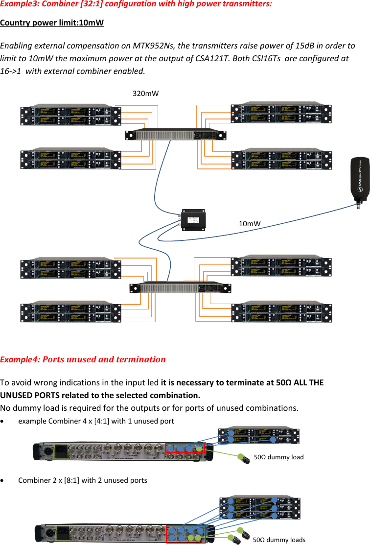 Rev.04  CSI16T  User Manual   5      Example3: Combiner [32:1] configuration with high power transmitters:  Country power limit:10mW Enabling external compensation on MTK952Ns, the transmitters raise power of 15dB in order to limit to 10mW the maximum power at the output of CSA121T. Both CSI16Ts  are configured at 16->1  with external combiner enabled.                Example4: Ports unused and termination To avoid wrong indications in the input led it is necessary to terminate at 50&Omega; ALL THE UNUSED PORTS related to the selected combination.   No dummy load is required for the outputs or for ports of unused combinations.  example Combiner 4 x [4:1] with 1 unused port       Combiner 2 x [8:1] with 2 unused ports    10mW 320mW 50&Omega; dummy load 50&Omega; dummy loads 