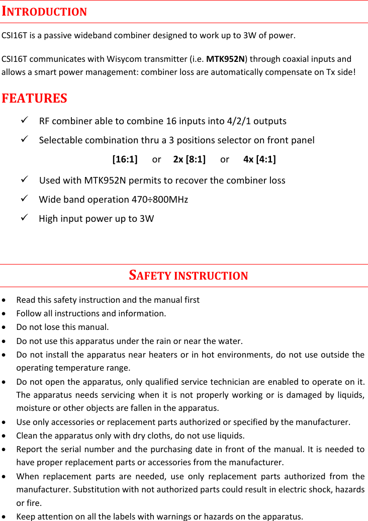 Rev.01  CSI16T  User Manual   1      INTRODUCTION CSI16T is a passive wideband combiner designed to work up to 3W of power. CSI16T communicates with Wisycom transmitter (i.e. MTK952N) through coaxial inputs and allows a smart power management: combiner loss are automatically compensate on Tx side! FEATURES  RF combiner able to combine 16 inputs into 4/2/1 outputs  Selectable combination thru a 3 positions selector on front panel [16:1]      or     2x [8:1]      or      4x [4:1]  Used with MTK952N permits to recover the combiner loss  Wide band operation 470&divide;800MHz  High input power up to 3W                                                                                         SAFETY INSTRUCTION  Read this safety instruction and the manual first  Follow all instructions and information.  Do not lose this manual.  Do not use this apparatus under the rain or near the water.  Do not install the apparatus near heaters or in hot environments, do not use outside the operating temperature range.  Do not open the apparatus, only qualified service technician are enabled to operate on it. The apparatus needs servicing when it is not properly working or is damaged by liquids, moisture or other objects are fallen in the apparatus.  Use only accessories or replacement parts authorized or specified by the manufacturer.  Clean the apparatus only with dry cloths, do not use liquids.  Report the serial number and the purchasing date in front of the manual. It is needed to have proper replacement parts or accessories from the manufacturer.  When  replacement  parts  are  needed,  use  only  replacement  parts  authorized  from  the manufacturer. Substitution with not authorized parts could result in electric shock, hazards or fire.  Keep attention on all the labels with warnings or hazards on the apparatus. 