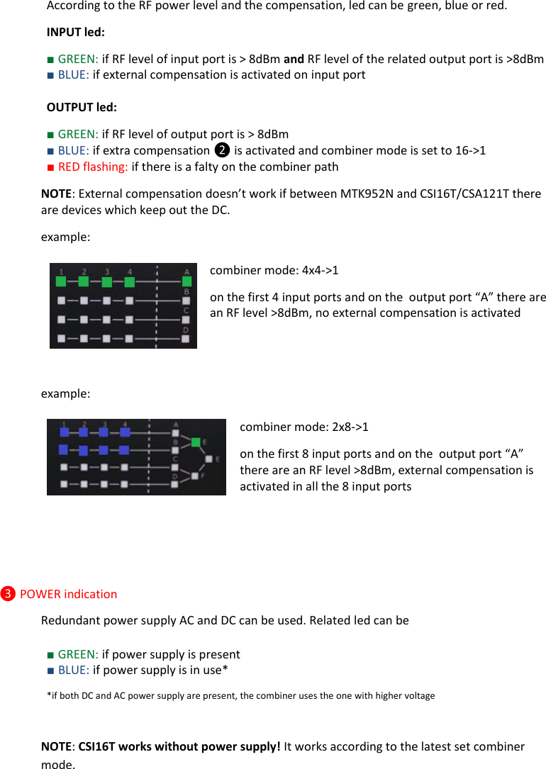 Rev.01  CSI16T  User Manual   3      According to the RF power level and the compensation, led can be green, blue or red. INPUT led: ■ GREEN: if RF level of input port is > 8dBm and RF level of the related output port is >8dBm ■ BLUE: if external compensation is activated on input port   OUTPUT led: ■ GREEN: if RF level of output port is > 8dBm  ■ BLUE: if extra compensation ❷ is activated and combiner mode is set to 16->1  ■ RED flashing: if there is a falty on the combiner path NOTE: External compensation doesn&rsquo;t work if between MTK952N and CSI16T/CSA121T there are devices which keep out the DC. example: combiner mode: 4x4->1  on the first 4 input ports and on the  output port &ldquo;A&rdquo; there are an RF level >8dBm, no external compensation is activated   example: combiner mode: 2x8->1  on the first 8 input ports and on the  output port &ldquo;A&rdquo; there are an RF level >8dBm, external compensation is activated in all the 8 input ports    ❸ POWER indication Redundant power supply AC and DC can be used. Related led can be  ■ GREEN: if power supply is present ■ BLUE: if power supply is in use* *if both DC and AC power supply are present, the combiner uses the one with higher voltage   NOTE: CSI16T works without power supply! It works according to the latest set combiner mode.  