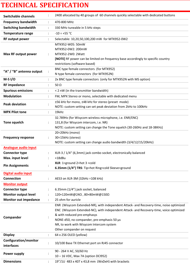 MTK952 User Manual rev.06    24 TECHNICAL  SPECIFICATION Switchable channels : 2400 allocated by 40 groups of  60 channels quickly selectable with dedicated buttons Frequency bandwidth : 470-800 MHz Switching bandwidth : 330 MHz tuneable in 5 kHz steps Temperature range : -10 &divide; +55 &deg;C RF output power : Selectable: 10,20,50,100,200 mW  for MTK952-0W2 Max RF output power : MTK952-W05: 50mW  MTK952-0W2: 200mW  MTK952-2W0: 2Watt  [NOTE] RF power can be limited on frequency base accordingly to specific country restrictions (software based) &ldquo;A&rdquo; / &ldquo;B&rdquo; antenna output : BNC type female connectors  (for MTK952) N type female connectors  (for MTK952N) M-S I/O : 2x BNC type female connectors  (only for MTK952N with MS option) RF impedance : 50 &Omega; Spurious emissions : < 2 nW (in the transmitter bandwidth) Modulation : FM, MPX Stereo or mono, selectable with dedicated menu Peak deviation : &plusmn;56 kHz for mono, &plusmn;48 kHz for stereo (preset  mode) NOTE: custom setting can set peak deviation from 2kHz to 100kHz  MPX Pilot tone  : 19kHz Tone squelch : 32.789Hz (for Wisycom wireless microphone, i.e. ENR/ENC) 131,8 (for Wisycom intercom, i.e. NR)  NOTE: custom setting can change the Tone squelch (30-260Hz and 18-38KHz) Frequency response : 20&divide;20kHz (mono) 30&divide;15kHz (stereo) NOTE: custom setting can change audio bandwidth (3/4/12/15/20kHz) Analogue audio input   Connector type : XLR-3 / 1/4&ldquo; (6,3mm) jack combo socket, electronically balanced Max. input level : +18dBu Pin Assignments : XLR: 1=ground 2=hot 3 =cold 6.35mm (1/4&rdquo;) TRS: Tip=hot Ring=cold Sleeve=ground Digital audio input   Connection : AES3 on XLR-3M (32kHz &divide;108 kHz) Monitor output   Connector type : 6.35mm (1/4&rdquo;) jack socket, balanced Monitor output level : 120+120mW@24&Omega; , 80+80mW@150&Omega; Monitor out impedance : 25 ohm for auricle Compander : ENR  (Wisycom Extended-NR), with independent Attack- and Recovery-time, noise optimized ENC  (Wisycom Extended-NC), with independent Attack- and Recovery-time, voice optimized &amp; with reduced pre-emphasys NONE-d50, no compander, pre-emphasis 50 &micro;s NR, to work with Wisycom Intercom system  Other compander on request Display : 64 x 256 OLED (yellow) Configuration/monitor interfaces : 10/100 Base TX Ethernet port on RJ45 connector Power supply : 90 - 264 V AC, 50/60 Hz 10 &ndash; 16 VDC, Max 7A (option DCI952) Dimensions : 19&rdquo;/1U  483 x 407 x 43,8 mm  (WxDxH) with brackets   
