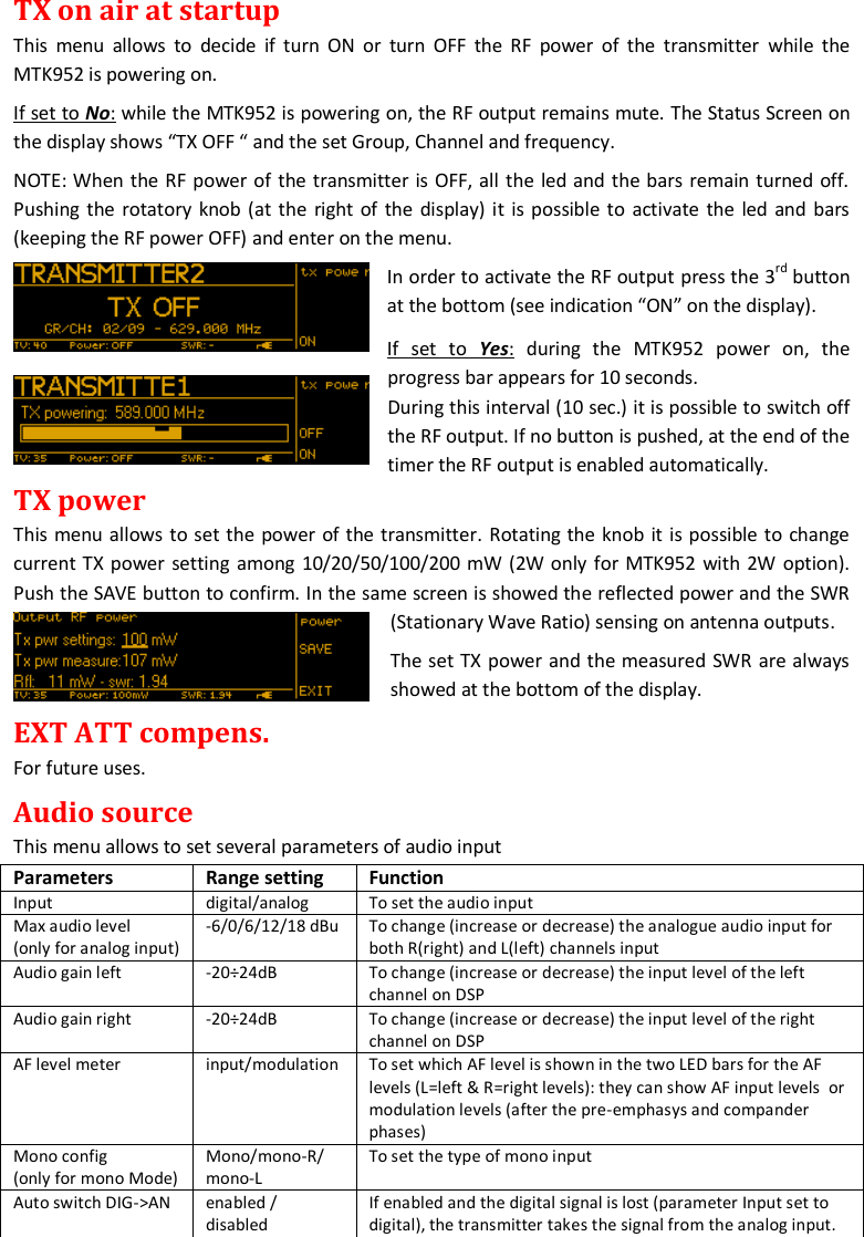 MTK952 User Manual rev.06    10 TX on air at startup This  menu  allows  to  decide  if turn ON  or  turn  OFF  the  RF  power  of  the  transmitter  while  the MTK952 is powering on. If set to No: while the MTK952 is powering on, the RF output remains mute. The Status Screen on the display shows &ldquo;TX OFF &ldquo; and the set Group, Channel and frequency.  NOTE: When the RF power of the transmitter is OFF, all the led and the bars remain turned off. Pushing  the rotatory knob (at the right of the display) it is possible to activate the led and bars (keeping the RF power OFF) and enter on the menu. In order to activate the RF output press the 3rd button at the bottom (see indication &ldquo;ON&rdquo; on the display).  If  set  to  Yes:  during  the  MTK952  power  on,  the progress bar appears for 10 seconds.                 During this interval (10 sec.) it is possible to switch off the RF output. If no button is pushed, at the end of the timer the RF output is enabled automatically. TX power This menu allows to set the power of the transmitter. Rotating the knob it is possible to change current TX power setting among 10/20/50/100/200 mW (2W only for MTK952 with 2W option). Push the SAVE button to confirm. In the same screen is showed the reflected power and the SWR (Stationary Wave Ratio) sensing on antenna outputs.  The set TX power and the measured SWR are always showed at the bottom of the display.  EXT ATT compens. For future uses. Audio source This menu allows to set several parameters of audio input Parameters Range setting Function Input digital/analog To set the audio input Max audio level  (only for analog input) -6/0/6/12/18 dBu  To change (increase or decrease) the analogue audio input for both R(right) and L(left) channels input Audio gain left -20&divide;24dB To change (increase or decrease) the input level of the left channel on DSP Audio gain right -20&divide;24dB To change (increase or decrease) the input level of the right channel on DSP AF level meter input/modulation To set which AF level is shown in the two LED bars for the AF levels (L=left &amp; R=right levels): they can show AF input levels  or modulation levels (after the pre-emphasys and compander phases) Mono config  (only for mono Mode) Mono/mono-R/ mono-L To set the type of mono input Auto switch DIG->AN enabled / disabled If enabled and the digital signal is lost (parameter Input set to digital), the transmitter takes the signal from the analog input. 