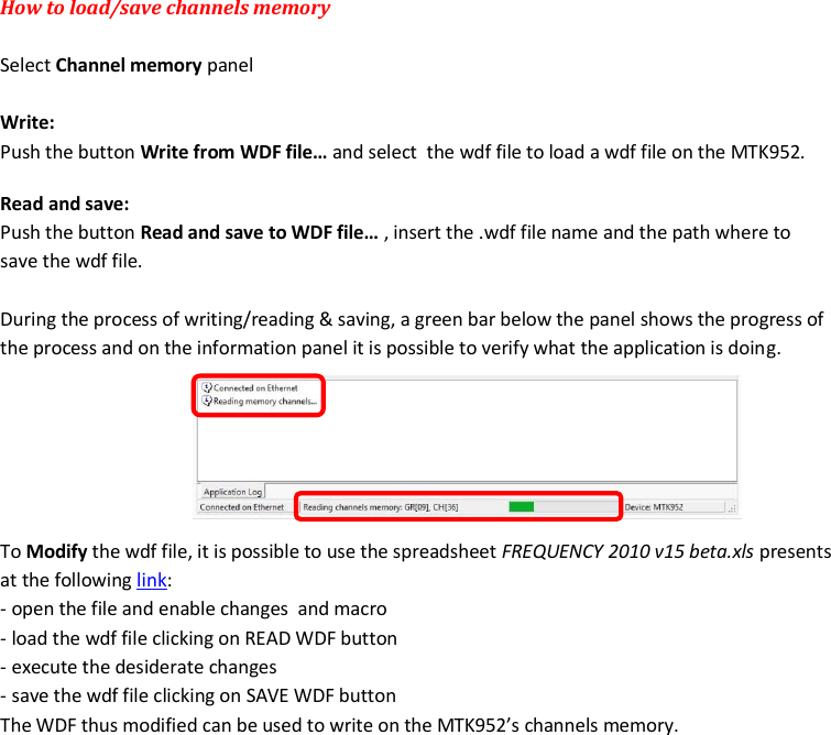 MTK952 User Manual rev.06    22 How to load/save channels memory   Select Channel memory panel  Write: Push the button Write from WDF file&hellip; and select  the wdf file to load a wdf file on the MTK952. Read and save: Push the button Read and save to WDF file&hellip; , insert the .wdf file name and the path where to save the wdf file.  During the process of writing/reading &amp; saving, a green bar below the panel shows the progress of the process and on the information panel it is possible to verify what the application is doing.        To Modify the wdf file, it is possible to use the spreadsheet FREQUENCY 2010 v15 beta.xls presents at the following link: - open the file and enable changes  and macro - load the wdf file clicking on READ WDF button - execute the desiderate changes - save the wdf file clicking on SAVE WDF button The WDF thus modified can be used to write on the MTK952&rsquo;s channels memory.                            