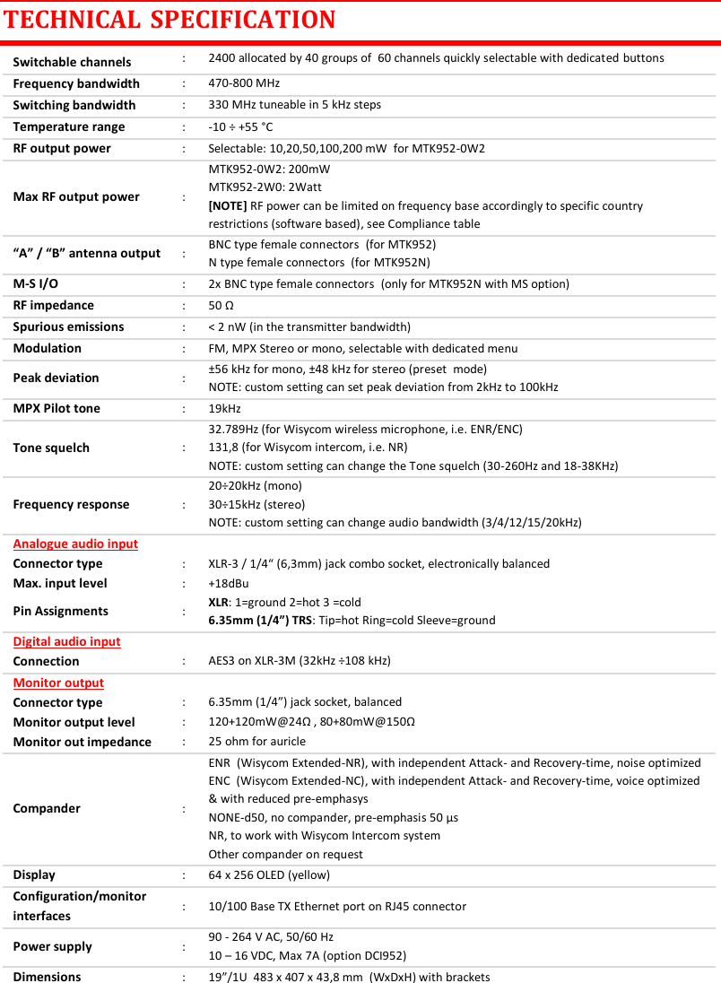 MTK952 User Manual rev.06    24 TECHNICAL  SPECIFICATION Switchable channels : 2400 allocated by 40 groups of  60 channels quickly selectable with dedicated buttons Frequency bandwidth : 470-800 MHz Switching bandwidth : 330 MHz tuneable in 5 kHz steps Temperature range : -10 &divide; +55 &deg;C RF output power : Selectable: 10,20,50,100,200 mW  for MTK952-0W2 Max RF output power : MTK952-0W2: 200mW  MTK952-2W0: 2Watt  [NOTE] RF power can be limited on frequency base accordingly to specific country restrictions (software based), see Compliance table &ldquo;A&rdquo; / &ldquo;B&rdquo; antenna output : BNC type female connectors  (for MTK952) N type female connectors  (for MTK952N) M-S I/O : 2x BNC type female connectors  (only for MTK952N with MS option) RF impedance : 50 &Omega; Spurious emissions : < 2 nW (in the transmitter bandwidth) Modulation : FM, MPX Stereo or mono, selectable with dedicated menu Peak deviation : &plusmn;56 kHz for mono, &plusmn;48 kHz for stereo (preset  mode) NOTE: custom setting can set peak deviation from 2kHz to 100kHz  MPX Pilot tone  : 19kHz Tone squelch : 32.789Hz (for Wisycom wireless microphone, i.e. ENR/ENC) 131,8 (for Wisycom intercom, i.e. NR)  NOTE: custom setting can change the Tone squelch (30-260Hz and 18-38KHz) Frequency response : 20&divide;20kHz (mono) 30&divide;15kHz (stereo) NOTE: custom setting can change audio bandwidth (3/4/12/15/20kHz) Analogue audio input   Connector type : XLR-3 / 1/4&ldquo; (6,3mm) jack combo socket, electronically balanced Max. input level : +18dBu Pin Assignments : XLR: 1=ground 2=hot 3 =cold 6.35mm (1/4&rdquo;) TRS: Tip=hot Ring=cold Sleeve=ground Digital audio input   Connection : AES3 on XLR-3M (32kHz &divide;108 kHz) Monitor output   Connector type : 6.35mm (1/4&rdquo;) jack socket, balanced Monitor output level : 120+120mW@24&Omega; , 80+80mW@150&Omega; Monitor out impedance : 25 ohm for auricle Compander : ENR  (Wisycom Extended-NR), with independent Attack- and Recovery-time, noise optimized ENC  (Wisycom Extended-NC), with independent Attack- and Recovery-time, voice optimized &amp; with reduced pre-emphasys NONE-d50, no compander, pre-emphasis 50 &micro;s NR, to work with Wisycom Intercom system  Other compander on request Display : 64 x 256 OLED (yellow) Configuration/monitor interfaces : 10/100 Base TX Ethernet port on RJ45 connector Power supply : 90 - 264 V AC, 50/60 Hz 10 &ndash; 16 VDC, Max 7A (option DCI952) Dimensions : 19&rdquo;/1U  483 x 407 x 43,8 mm  (WxDxH) with brackets    