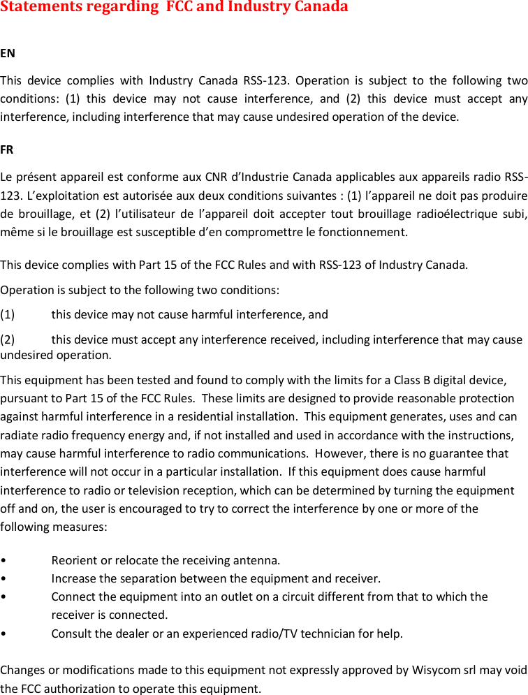 MTK952 User Manual rev.06    28 Statements regarding  FCC and Industry Canada   EN This  device  complies  with  Industry  Canada  RSS-123.  Operation  is  subject  to  the  following  two conditions:  (1)  this  device  may  not  cause  interference,  and  (2)  this  device  must  accept  any interference, including interference that may cause undesired operation of the device. FR Le pr&eacute;sent appareil est conforme aux CNR d&rsquo;Industrie Canada applicables aux appareils radio RSS-123. L&rsquo;exploitation est autoris&eacute;e aux deux conditions suivantes : (1) l&rsquo;appareil ne doit pas produire de brouillage, et (2) l&rsquo;utilisateur  de  l&rsquo;appareil  doit accepter tout  brouillage  radio&eacute;lectrique subi, m&ecirc;me si le brouillage est susceptible d&rsquo;en compromettre le fonctionnement. This device complies with Part 15 of the FCC Rules and with RSS-123 of Industry Canada. Operation is subject to the following two conditions: (1)  this device may not cause harmful interference, and  (2)  this device must accept any interference received, including interference that may cause undesired operation. This equipment has been tested and found to comply with the limits for a Class B digital device, pursuant to Part 15 of the FCC Rules.  These limits are designed to provide reasonable protection against harmful interference in a residential installation.  This equipment generates, uses and can radiate radio frequency energy and, if not installed and used in accordance with the instructions, may cause harmful interference to radio communications.  However, there is no guarantee that interference will not occur in a particular installation.  If this equipment does cause harmful interference to radio or television reception, which can be determined by turning the equipment off and on, the user is encouraged to try to correct the interference by one or more of the following measures: &bull;  Reorient or relocate the receiving antenna. &bull;  Increase the separation between the equipment and receiver. &bull;  Connect the equipment into an outlet on a circuit different from that to which the receiver is connected. &bull;  Consult the dealer or an experienced radio/TV technician for help.  Changes or modifications made to this equipment not expressly approved by Wisycom srl may void the FCC authorization to operate this equipment.   