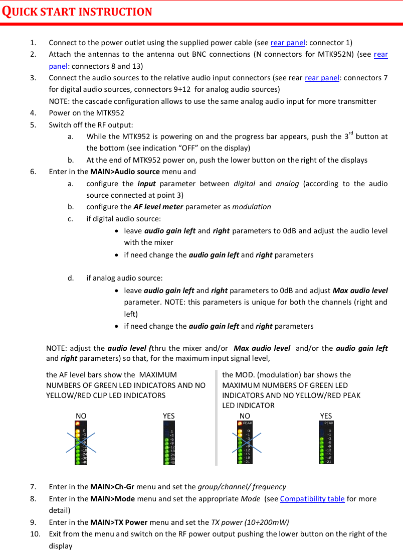 MTK952 User Manual rev.06   3  QUICK START INSTRUCTION  1. Connect to the power outlet using the supplied power cable (see rear panel: connector 1) 2. Attach the antennas to  the antenna out BNC  connections (N connectors  for MTK952N)  (see rear panel: connectors 8 and 13)  3. Connect the audio sources to the relative audio input connectors (see rear rear panel: connectors 7 for digital audio sources, connectors 9&divide;12  for analog audio sources) NOTE: the cascade configuration allows to use the same analog audio input for more transmitter 4. Power on the MTK952 5. Switch off the RF output:  a. While the MTK952 is powering on and the progress bar appears, push the 3rd button at the bottom (see indication &ldquo;OFF&rdquo; on the display) b. At the end of MTK952 power on, push the lower button on the right of the displays 6. Enter in the MAIN>Audio source menu and  a. configure  the  input  parameter  between  digital  and  analog  (according  to  the  audio source connected at point 3) b. configure the AF level meter parameter as modulation  c. if digital audio source:   leave audio gain left and right parameters to 0dB and adjust the audio level with the mixer   if need change the audio gain left and right parameters  d. if analog audio source:   leave audio gain left and right parameters to 0dB and adjust Max audio level parameter. NOTE: this parameters is unique for both the channels (right and left)  if need change the audio gain left and right parameters NOTE: adjust the audio level (thru the mixer and/or   Max audio level  and/or the audio  gain left and right parameters) so that, for the maximum input signal level,   the AF level bars show the  MAXIMUM NUMBERS OF GREEN LED INDICATORS AND NO YELLOW/RED CLIP LED INDICATORS the MOD. (modulation) bar shows the MAXIMUM NUMBERS OF GREEN LED INDICATORS AND NO YELLOW/RED PEAK LED INDICATOR NO  YES  NO  YES   7. Enter in the MAIN>Ch-Gr menu and set the group/channel/ frequency 8. Enter in the MAIN>Mode menu and set the appropriate Mode  (see Compatibility table for more detail) 9. Enter in the MAIN>TX Power menu and set the TX power (10&divide;200mW) 10. Exit from the menu and switch on the RF power output pushing the lower button on the right of the display  