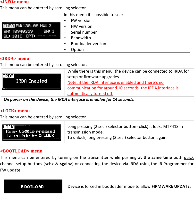 MTP41S User Manual    10  <INFO> menu This menu can be entered by scrolling selector.  In this menu it&rsquo;s possible to see: - FW version - HW version - Serial number - Bandwidth - Bootloader version - Option <IRDA> menu  This menu can be entered by scrolling selector.   While there is this menu, the device can be connected to IRDA for setup or firmware upgrades. Note: if the IRDA interface is enabled and there&rsquo;s no communication for around 10 seconds, the IRDA interface is automatically turned off. On power on the device, the IRDA interface is enabled for 14 seconds. <LOCK> menu  This menu can be entered by scrolling selector.    Long pressing (2 sec.) selector button (click) it locks MTP41S in transmission mode. To unlock, long pressing (2 sec.) selector button again. <BOOTLOAD> menu  This menu can  be entered by turning on the transmitter  while  pushing  at  the same time both  quick channel setup buttons (<ch> &amp; <gain>) or connecting the device via IRDA using the IR Programmer for FW update    Device is forced in bootloader mode to allow FIRMWARE UPDATE.            