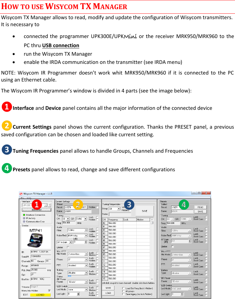  MTP41S User Manual    13 HOW TO USE WISYCOM TX MANAGER Wisycom TX Manager allows to read, modify and update the configuration of Wisycom transmitters. It is necessary to   connected the programmer UPK300E/UPKMini or the receiver MRK950/MRK960 to the PC thru USB connection   run the Wisycom TX Manager  enable the IRDA communication on the transmitter (see IRDA menu) NOTE:  Wisycom  IR  Programmer  doesn&rsquo;t  work whit  MRK950/MRK960  if it  is connected  to  the  PC using an Ethernet cable.  The Wisycom IR Programmer&rsquo;s window is divided in 4 parts (see the image below): ❶Interface and Device panel contains all the major information of the connected device  ❷Current Settings panel shows the current configuration. Thanks the PRESET panel, a previous saved configuration can be chosen and loaded like current setting. ❸Tuning Frequencies panel allows to handle Groups, Channels and Frequencies ❹Presets panel allows to read, change and save different configurations  ❶ ❷ ❸ ❹    