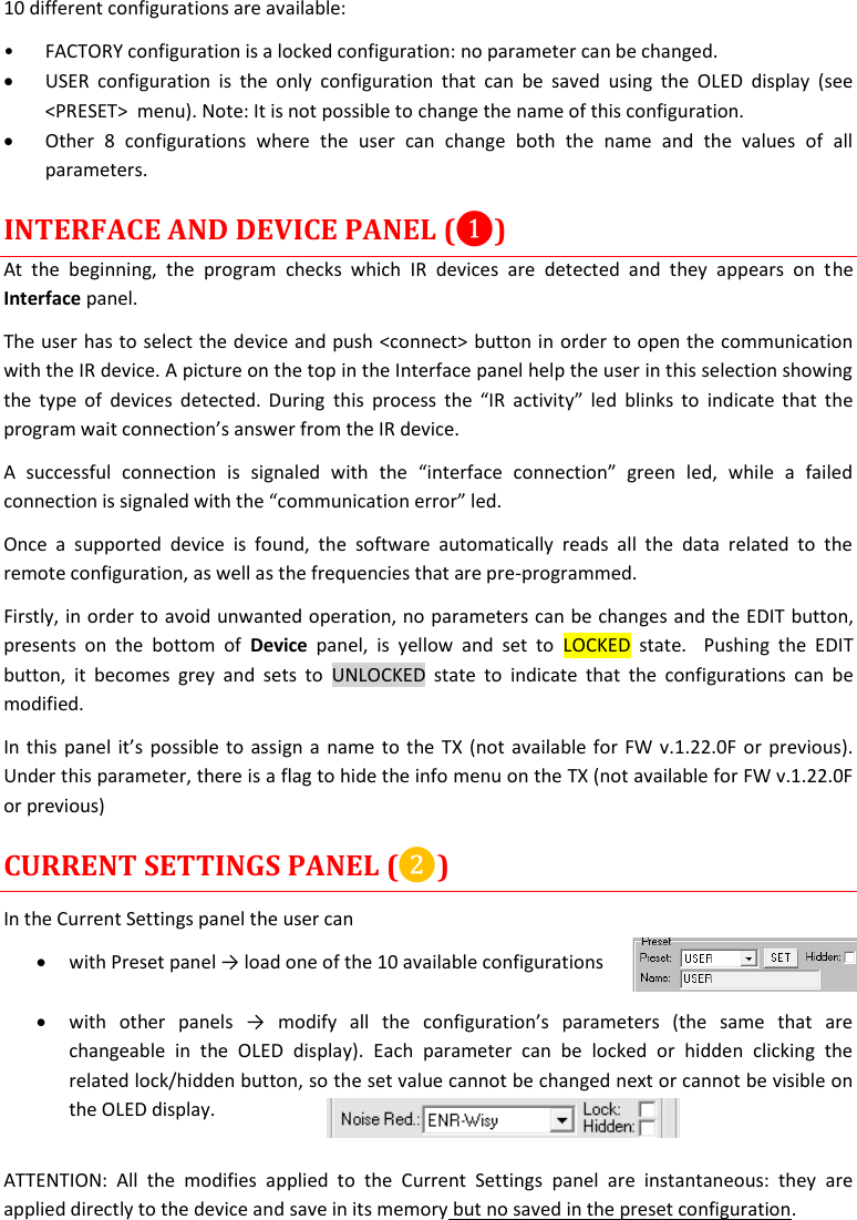 MTP41S User Manual    14  10 different configurations are available: &bull; FACTORY configuration is a locked configuration: no parameter can be changed.  USER  configuration  is  the  only  configuration  that  can  be  saved  using  the  OLED  display  (see <PRESET>  menu). Note: It is not possible to change the name of this configuration.  Other  8  configurations  where  the  user  can  change  both  the  name  and  the  values  of  all parameters.  INTERFACE AND DEVICE PANEL (❶) At  the  beginning,  the  program  checks  which  IR  devices  are  detected  and  they  appears  on  the Interface panel. The user has to select the device and push <connect> button in order to open the communication with the IR device. A picture on the top in the Interface panel help the user in this selection showing the type of  devices detected.  During  this  process  the  &ldquo;IR activity&rdquo;  led  blinks  to  indicate  that the program wait connection&rsquo;s answer from the IR device.  A  successful  connection  is  signaled  with  the  &ldquo;interface  connection&rdquo;  green  led,  while  a  failed connection is signaled with the &ldquo;communication error&rdquo; led. Once  a  supported  device  is  found,  the  software  automatically  reads  all  the  data  related  to  the remote configuration, as well as the frequencies that are pre-programmed.  Firstly, in order to avoid unwanted operation, no parameters can be changes and the EDIT button, presents  on  the  bottom  of  Device  panel,  is  yellow  and  set  to  LOCKED  state.    Pushing  the  EDIT button,  it  becomes  grey  and  sets  to  UNLOCKED  state  to  indicate  that  the  configurations  can  be modified. In this panel it&rsquo;s possible to assign a name to the TX (not available for FW v.1.22.0F or previous). Under this parameter, there is a flag to hide the info menu on the TX (not available for FW v.1.22.0F or previous) CURRENT SETTINGS PANEL (❷) In the Current Settings panel the user can  with Preset panel &rarr; load one of the 10 available configurations    with  other  panels  &rarr;  modify  all  the  configuration&rsquo;s  parameters  (the  same  that  are changeable  in  the  OLED  display).  Each  parameter  can  be  locked  or  hidden  clicking  the related lock/hidden button, so the set value cannot be changed next or cannot be visible on the OLED display.  ATTENTION:  All  the  modifies  applied  to  the  Current  Settings  panel  are  instantaneous:  they  are applied directly to the device and save in its memory but no saved in the preset configuration.  