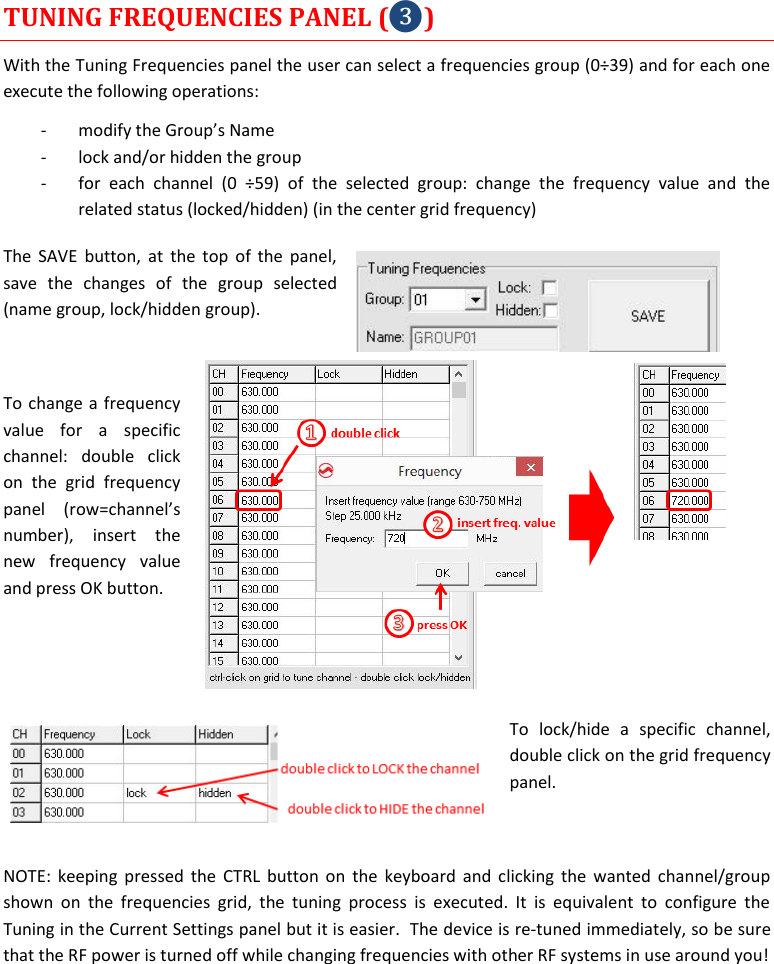  MTP41S User Manual    15 TUNING FREQUENCIES PANEL (❸) With the Tuning Frequencies panel the user can select a frequencies group (0&divide;39) and for each one execute the following operations: - modify the Group&rsquo;s Name  - lock and/or hidden the group - for  each  channel  (0  &divide;59)  of  the  selected  group:  change  the  frequency  value  and  the related status (locked/hidden) (in the center grid frequency) The SAVE  button,  at  the  top  of  the  panel, save  the  changes  of  the  group  selected (name group, lock/hidden group).   To change a frequency value  for  a  specific channel:  double  click on  the  grid  frequency panel  (row=channel&rsquo;s number),  insert  the new  frequency  value and press OK button.   To  lock/hide  a  specific  channel, double click on the grid frequency panel.  NOTE: keeping pressed  the  CTRL  button on  the  keyboard and clicking  the  wanted channel/group shown  on  the  frequencies  grid,  the  tuning  process  is  executed.  It  is  equivalent  to  configure  the Tuning in the Current Settings panel but it is easier.  The device is re-tuned immediately, so be sure that the RF power is turned off while changing frequencies with other RF systems in use around you!    