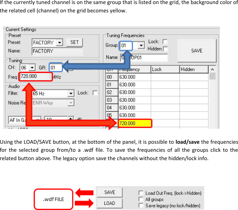 MTP41S User Manual    16  If the currently tuned channel is on the same group that is listed on the grid, the background color of the related cell (channel) on the grid becomes yellow.  Using the LOAD/SAVE button, at the bottom of the panel, it is possible to load/save the frequencies for  the  selected  group from/to  a  .wdf  file. To  save  the  frequencies of all  the  groups  click  to  the related button above. The legacy option save the channels without the hidden/lock info.             