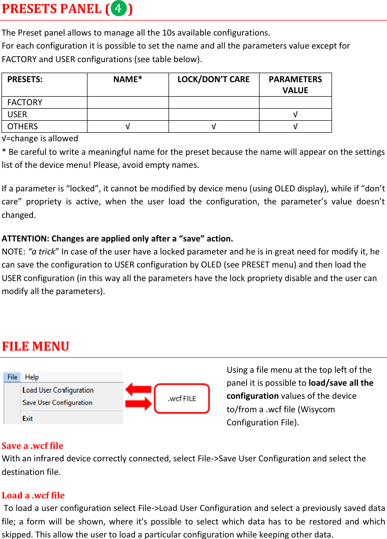  MTP41S User Manual    17 PRESETS PANEL (❹) The Preset panel allows to manage all the 10s available configurations. For each configuration it is possible to set the name and all the parameters value except for FACTORY and USER configurations (see table below). PRESETS: NAME* LOCK/DON&rsquo;T CARE PARAMETERS VALUE FACTORY    USER   &radic; OTHERS &radic; &radic; &radic; &radic;=change is allowed * Be careful to write a meaningful name for the preset because the name will appear on the settings list of the device menu! Please, avoid empty names.  If a parameter is &ldquo;locked&rdquo;, it cannot be modified by device menu (using OLED display), while if &ldquo;don&rsquo;t care&rdquo;  propriety  is  active,  when  the  user  load  the  configuration,  the  parameter&rsquo;s  value  doesn&rsquo;t changed. ATTENTION: Changes are applied only after a &ldquo;save&rdquo; action. NOTE: &ldquo;a trick&rdquo; In case of the user have a locked parameter and he is in great need for modify it, he can save the configuration to USER configuration by OLED (see PRESET menu) and then load the USER configuration (in this way all the parameters have the lock propriety disable and the user can modify all the parameters).   FILE MENU Using a file menu at the top left of the panel it is possible to load/save all the configuration values of the device to/from a .wcf file (Wisycom Configuration File). Save a .wcf file With an infrared device correctly connected, select File->Save User Configuration and select the destination file.  Load a .wcf file  To load a user configuration select File->Load User Configuration and select a previously saved data file; a form will be shown, where it's possible to select which data has to be  restored  and which skipped. This allow the user to load a particular configuration while keeping other data. 