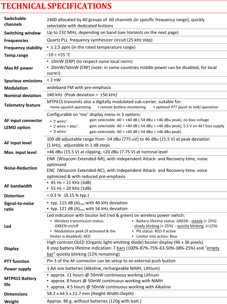 MTP41S User Manual    18  TECHNICAL SPECIFICATIONS Switchable channels 2400 allocated by 40 groups of  60 channels (in specific frequency range), quickly selectable with dedicated buttons Switching window Up to 232 MHz, depending on band (see Variants on the next page) Frequencies Quartz PLL  frequency synthesizer circuit (25 kHz step) Frequency stability ▪  &plusmn; 2,5 ppm (in the rated temperature range) Temp.range -10 &divide; +55 &deg;C Max RF power ▪  10mW (ERP) (to respect some local norm) ▪  20mW/50mW (ERP) (note: in some countries middle power can be disabled, for local norm!) Spurious emissions < 2 nW Modulation wideband FM with pre-emphasis Nominal deviation &plusmn;40 kHz  (Peak deviation =  &plusmn;56 kHz) Telemetry feature MTP41S transmits also a digitally modulated sub-carrier, suitable for:   ▪tone-squelch operating     ▪ remote battery monitoring   ▪ optional PTT (push to talk) operation  AF input connector LEMO option Configurable on &lsquo;mic&rsquo; display menu in 3 options: ▪ &rsquo;2 wires&rsquo;:     ▪ &lsquo;2 wires + bias&rsquo;:  ▪ &lsquo;3 wires:  gain selectable -60 &divide; +40 dB (-54 dBu &divide; +46 dBu peak), no bias voltage gain selectable -60 &divide; +40 dB (-54 dBu &divide; +46 dBu peak), 5.5 V on 4k7 bias supply gain selectable -60 &divide; +40 dB (-54 dBu &divide; +46 dBu peak)  AF input level 100 dB adjustable range from -54 dBu (775 uV) to 46 dBu (15.5 V) at peak deviation  (1 kHz),  adjustable in 1 dB steps Max. input level +46 dBu (15.5 V) at clipping, +20 dBu (7.75 V) at nominal level Noise-Reduction ENR  (Wisycom Extended-NR), with independent Attack- and Recovery-time, noise optimized ENC  (Wisycom Extended-NC), with independent Attack- and Recovery-time, voice optimized &amp; with reduced pre-emphasis AF bandwidth ▪  45 Hz &divide; 21 KHz (3dB) ▪  55 Hz &divide; 20 KHz (1dB) Distortion < 0.3 %   (0.15 % typ.) Signal-to-noise ratio ▪  typ. 115 dB (A)rms with 40 kHz deviation ▪  typ. 121 dB (A)rms with 56 kHz deviation Led Led indication with bicolor led (red &amp; green) on wireless power switch: ▪   Wireless transmission status:       GREEN on/off ▪   Battery lifetime status: GREEN - steady (> 25%) - slowly blinking (< 25%)  - quickly blinking  (<12%) ▪   Modulation peek (if activated &amp; the   limiter is disabled): RED ▪   Ptt status: RED if active ▪   Limiter into action: Blue  Display High contrast OLED (Organic light-emitting diode) bicolor display (96 x 36 pixels) 8 step battery lifetime indication: 7 bars (100%-87%-75%-63-50%-38%-25%) and &ldquo;empty bar&rdquo; quickly blinking (12% remaining)  PTT function Pin 3 of the AF connector can be setup to an external push button Power supply 1 AA size batteries (Alkaline, rechargeable NiMH, Lithium) MTP41S Battery life ▪  approx. 11 hours @ 50mW continuous working Lithium ▪  approx. 8 hours @ 50mW continuous working with NiMH ▪  approx. 4.5 hours @ 50mW continuous working with Alkaline  Dimensions 58.2 x 64.5 x 21.7 mm (Height-Width-Depth)  Weight Approx. 80 g. without batteries (120g with batt.)     
