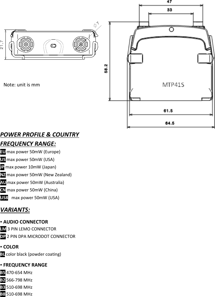  MTP41S User Manual    19                        VARIANTS: ▪ AUDIO CONNECTOR  LM 3 PIN LEMO CONNECTOR DP 2 PIN DPA MICRODOT CONNECTOR ▪ COLOR  BL color black (powder coating) ▪ FREQUENCY RANGE B5 470-654 MHz B2 566-798 MHz B3 510-698 MHz B8 510-698 MHz   For the commercial code, see in the Variants area of the Products on our website POWER PROFILE &amp; COUNTRY FREQUENCY RANGE: EU max power 50mW (Europe) US max power 50mW (USA) JP max power 10mW (Japan) NZ max power 50mW (New Zealand) AU max power 50mW (Australia) CN max power 50mW (China) US88 max power 50mW (USA)   Note: unit is mm MTP41S  