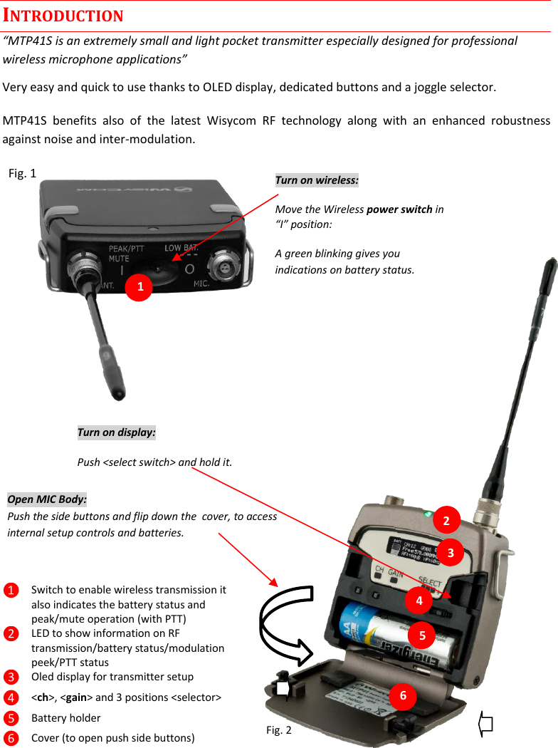 MTP41S User Manual    2  INTRODUCTION &ldquo;MTP41S is an extremely small and light pocket transmitter especially designed for professional wireless microphone applications&rdquo; Very easy and quick to use thanks to OLED display, dedicated buttons and a joggle selector. MTP41S  benefits  also  of  the  latest  Wisycom  RF  technology  along  with  an  enhanced  robustness against noise and inter-modulation.   Fig. 1                     1.                                              Fig. 2 ❶ Switch to enable wireless transmission it also indicates the battery status and peak/mute operation (with PTT) ❷ LED to show information on RF transmission/battery status/modulation peek/PTT status  ❸ Oled display for transmitter setup ❹ <ch>, <gain> and 3 positions <selector> ❺ Battery holder ❻ Cover (to open push side buttons) Turn on wireless: Move the Wireless power switch in &ldquo;I&rdquo; position:  A green blinking gives you indications on battery status. 1 Open MIC Body: Push the side buttons and flip down the  cover, to access internal setup controls and batteries.          Turn on display: Push <select switch> and hold it.   2 3 5 6 4 