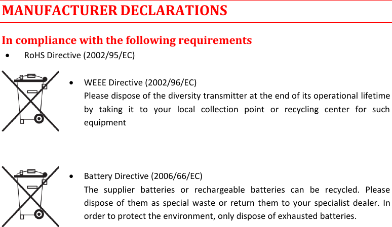  MTP41S User Manual    21 MANUFACTURER DECLARATIONS In compliance with the following requirements  RoHS Directive (2002/95/EC)   WEEE Directive (2002/96/EC) Please dispose of the diversity transmitter at the end of its operational lifetime by  taking  it  to  your  local  collection  point  or  recycling  center  for  such equipment     Battery Directive (2006/66/EC) The  supplier  batteries  or  rechargeable  batteries  can  be  recycled.  Please dispose of them as special waste or return them to your specialist dealer. In order to protect the environment, only dispose of exhausted batteries.     