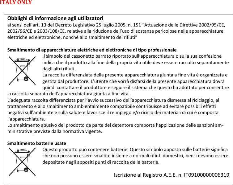 MTP41S User Manual    22  ITALY ONLY   Obblighi di informazione agli utilizzatori  ai sensi dell&rsquo;art. 13 del Decreto Legislativo 25 luglio 2005, n. 151 &ldquo;Attuazione delle Direttive 2002/95/CE, 2002/96/CE e 2003/108/CE, relative alla riduzione dell&rsquo;uso di sostanze pericolose nelle apparecchiature elettriche ed elettroniche, nonch&eacute; allo smaltimento dei rifiuti&rdquo;  Smaltimento di apparecchiature elettriche ed elettroniche di tipo professionale Il simbolo del cassonetto barrato riportato sull&rsquo;apparecchiatura o sulla sua confezione indica che il prodotto alla fine della propria vita utile deve essere raccolto separatamente dagli altri rifiuti.  La raccolta differenziata della presente apparecchiatura giunta a fine vita &egrave; organizzata e gestita dal produttore. L&rsquo;utente che vorr&agrave; disfarsi della presente apparecchiatura dovr&agrave; quindi contattare il produttore e seguire il sistema che questo ha adottato per consentire la raccolta separata dell&rsquo;apparecchiatura giunta a fine vita.  L&rsquo;adeguata raccolta differenziata per l&rsquo;avvio successivo dell&rsquo;apparecchiatura dismessa al riciclaggio, al trattamento e allo smaltimento ambientalmente compatibile contribuisce ad evitare possibili effetti negativi sull&rsquo;ambiente e sulla salute e favorisce il reimpiego e/o riciclo dei materiali di cui &egrave; composta l&rsquo;apparecchiatura.  Lo smaltimento abusivo del prodotto da parte del detentore comporta l&rsquo;applicazione delle sanzioni am-ministrative previste dalla normativa vigente.  Smaltimento batterie usate  Questo prodotto pu&ograve; contenere batterie. Questo simbolo apposto sulle batterie significa che non possono essere smaltite insieme a normali rifiuti domestici, bens&igrave; devono essere depositate negli appositi punti di raccolta delle batterie.   Iscrizione al Registro A.E.E. n. IT09100000006319 . 