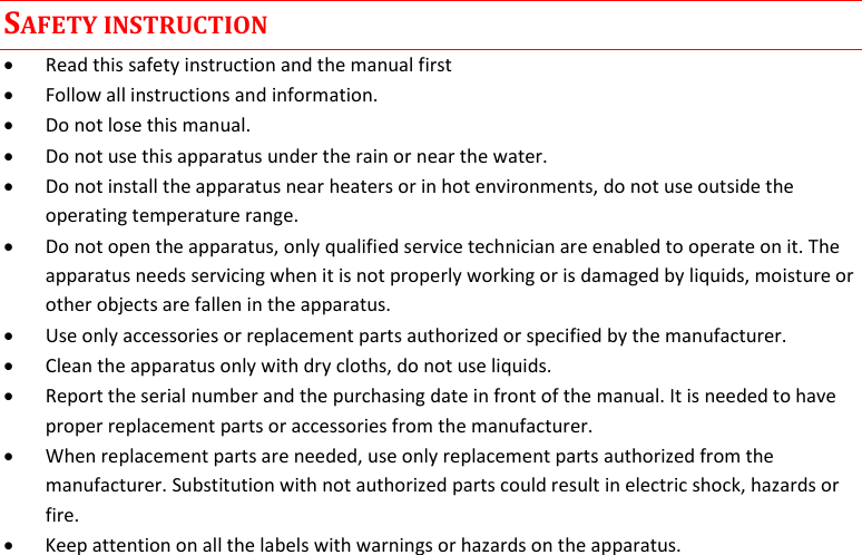  MTP41S User Manual    3 SAFETY INSTRUCTION  Read this safety instruction and the manual first  Follow all instructions and information.  Do not lose this manual.  Do not use this apparatus under the rain or near the water.  Do not install the apparatus near heaters or in hot environments, do not use outside the operating temperature range.  Do not open the apparatus, only qualified service technician are enabled to operate on it. The apparatus needs servicing when it is not properly working or is damaged by liquids, moisture or other objects are fallen in the apparatus.  Use only accessories or replacement parts authorized or specified by the manufacturer.  Clean the apparatus only with dry cloths, do not use liquids.  Report the serial number and the purchasing date in front of the manual. It is needed to have proper replacement parts or accessories from the manufacturer.  When replacement parts are needed, use only replacement parts authorized from the manufacturer. Substitution with not authorized parts could result in electric shock, hazards or fire.  Keep attention on all the labels with warnings or hazards on the apparatus.             