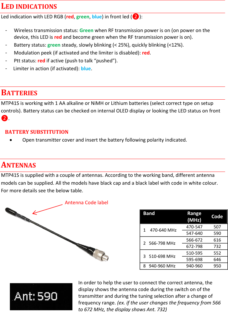 MTP41S User Manual    4  LED INDICATIONS Led indication with LED RGB (red, green, blue) in front led (❷): -  Wireless transmission status: Green when RF transmission power is on (on power on the device, this LED is red and become green when the RF transmission power is on).  -  Battery status: green steady, slowly blinking (< 25%), quickly blinking (<12%). -  Modulation peek (if activated and the limiter is disabled): red.  -  Ptt status: red if active (push to talk &ldquo;pushed&rdquo;). -     Limiter in action (if activated): blue. BATTERIES MTP41S is working with 1 AA alkaline or NiMH or Lithium batteries (select correct type on setup controls). Battery status can be checked on internal OLED display or looking the LED status on front ❷. BATTERY SUBSTITUTION   Open transmitter cover and insert the battery following polarity indicated.  ANTENNAS MTP41S is supplied with a couple of antennas. According to the working band, different antenna models can be supplied. All the models have black cap and a black label with code in white colour. For more details see the below table.   In order to help the user to connect the correct antenna, the display shows the antenna code during the switch on of the transmitter and during the tuning selection after a change of frequency range. (ex. if the user changes the frequency from 566 to 672 MHz, the display shows Ant. 732)    Band Range (MHz) Code  1    470-640 MHz 470-547 507 547-640 590 2   566-798 MHz 566-672 616 672-798 732 3   510-698 MHz 510-595 552 595-698 646 8   940-960 MHz 940-960 950 Antenna Code label 