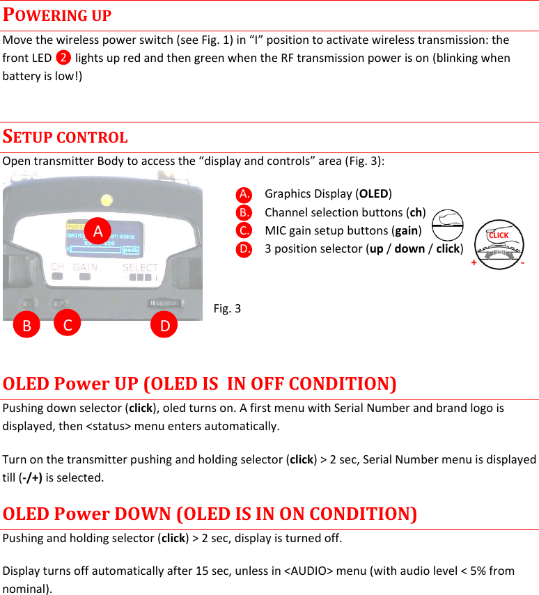 MTP41S User Manual    5  A  B  C  D POWERING UP Move the wireless power switch (see Fig. 1) in &ldquo;I&rdquo; position to activate wireless transmission: the front LED ❷ lights up red and then green when the RF transmission power is on (blinking when battery is low!) SETUP CONTROL Open transmitter Body to access the &ldquo;display and controls&rdquo; area (Fig. 3): A. Graphics Display (OLED) B. Channel selection buttons (ch) C. MIC gain setup buttons (gain) D. 3 position selector (up / down / click)   Fig. 3  OLED Power UP (OLED IS  IN OFF CONDITION) Pushing down selector (click), oled turns on. A first menu with Serial Number and brand logo is displayed, then <status> menu enters automatically. Turn on the transmitter pushing and holding selector (click) > 2 sec, Serial Number menu is displayed till (-/+) is selected.  OLED Power DOWN (OLED IS IN ON CONDITION) Pushing and holding selector (click) > 2 sec, display is turned off. Display turns off automatically after 15 sec, unless in <AUDIO> menu (with audio level < 5% from nominal).    + - CLICK 