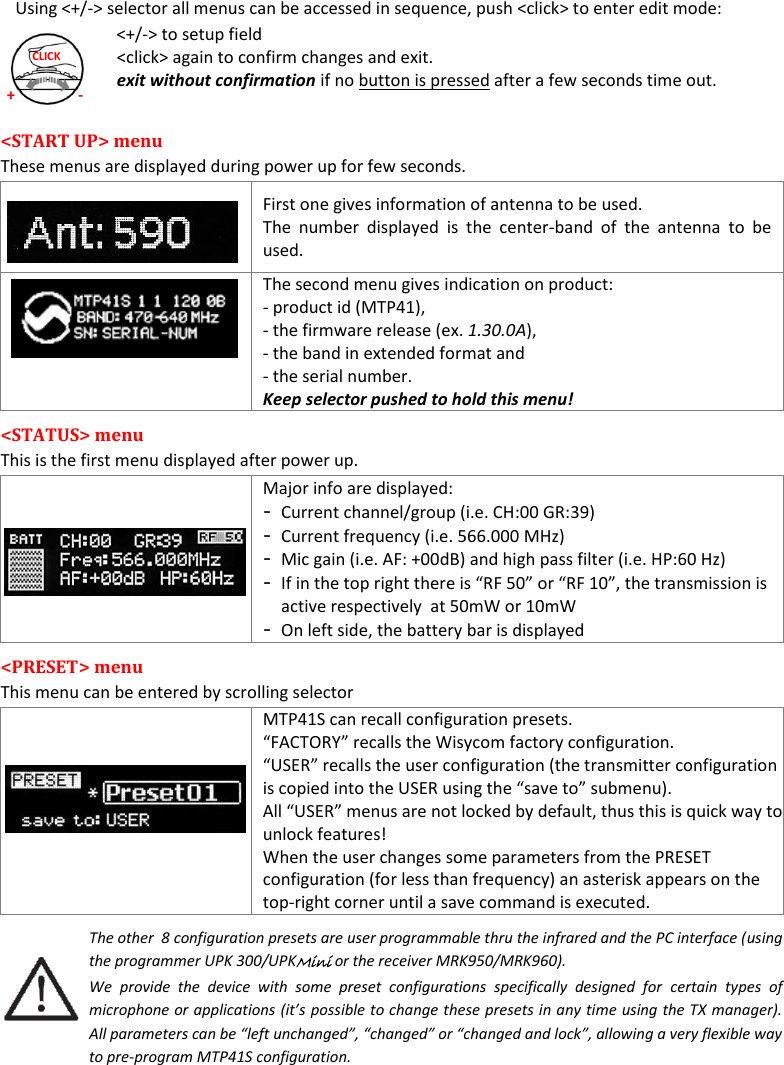  MTP41S User Manual    7 + - CLICK Using <+/-> selector all menus can be accessed in sequence, push <click> to enter edit mode: <+/-> to setup field <click> again to confirm changes and exit. exit without confirmation if no button is pressed after a few seconds time out.  <START UP> menu  These menus are displayed during power up for few seconds.    First one gives information of antenna to be used.  The  number  displayed  is  the  center-band  of  the  antenna  to  be used.    The second menu gives indication on product: - product id (MTP41),  - the firmware release (ex. 1.30.0A),  - the band in extended format and  - the serial number. Keep selector pushed to hold this menu! <STATUS> menu  This is the first menu displayed after power up.   Major info are displayed: - Current channel/group (i.e. CH:00 GR:39) - Current frequency (i.e. 566.000 MHz) - Mic gain (i.e. AF: +00dB) and high pass filter (i.e. HP:60 Hz) - If in the top right there is &ldquo;RF 50&rdquo; or &ldquo;RF 10&rdquo;, the transmission is active respectively  at 50mW or 10mW - On left side, the battery bar is displayed <PRESET> menu  This menu can be entered by scrolling selector  MTP41S can recall configuration presets.  &ldquo;FACTORY&rdquo; recalls the Wisycom factory configuration.  &ldquo;USER&rdquo; recalls the user configuration (the transmitter configuration is copied into the USER using the &ldquo;save to&rdquo; submenu).  All &ldquo;USER&rdquo; menus are not locked by default, thus this is quick way to unlock features! When the user changes some parameters from the PRESET configuration (for less than frequency) an asterisk appears on the top-right corner until a save command is executed. The other  8 configuration presets are user programmable thru the infrared and the PC interface (using the programmer UPK 300/UPKMini or the receiver MRK950/MRK960).  We  provide  the  device  with  some  preset  configurations  specifically  designed  for  certain  types  of microphone or applications (it&rsquo;s possible to change these presets in any time using the TX manager). All parameters can be &ldquo;left unchanged&rdquo;, &ldquo;changed&rdquo; or &ldquo;changed and lock&rdquo;, allowing a very flexible way to pre-program MTP41S configuration.    