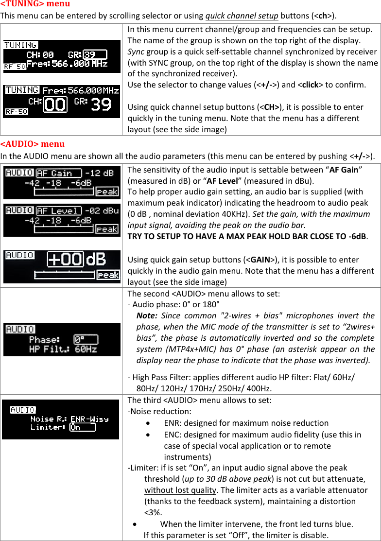 MTP41S User Manual    8  <TUNING> menu  This menu can be entered by scrolling selector or using quick channel setup buttons (<ch>).      In this menu current channel/group and frequencies can be setup.  The name of the group is shown on the top right of the display. Sync group is a quick self-settable channel synchronized by receiver (with SYNC group, on the top right of the display is shown the name of the synchronized receiver). Use the selector to change values (<+/->) and <click> to confirm.  Using quick channel setup buttons (<CH>), it is possible to enter quickly in the tuning menu. Note that the menu has a different layout (see the side image) <AUDIO> menu  In the AUDIO menu are shown all the audio parameters (this menu can be entered by pushing <+/->).        The sensitivity of the audio input is settable between &ldquo;AF Gain&rdquo; (measured in dB) or &ldquo;AF Level&rdquo; (measured in dBu).  To help proper audio gain setting, an audio bar is supplied (with maximum peak indicator) indicating the headroom to audio peak (0 dB , nominal deviation 40KHz). Set the gain, with the maximum input signal, avoiding the peak on the audio bar. TRY TO SETUP TO HAVE A MAX PEAK HOLD BAR CLOSE TO -6dB. Using quick gain setup buttons (<GAIN>), it is possible to enter quickly in the audio gain menu. Note that the menu has a different layout (see the side image)    The second <AUDIO> menu allows to set:  - Audio phase: 0&deg; or 180&deg; Note:  Since  common  "2-wires  +  bias"  microphones  invert  the phase, when the MIC mode of the transmitter is set to &ldquo;2wires+ bias&rdquo;, the phase  is automatically inverted and  so the  complete system  (MTP4x+MIC)  has  0&deg; phase  (an  asterisk  appear  on  the display near the phase to indicate that the phase was inverted). - High Pass Filter: applies different audio HP filter: Flat/ 60Hz/ 80Hz/ 120Hz/ 170Hz/ 250Hz/ 400Hz.  The third <AUDIO> menu allows to set:  -Noise reduction:  ENR: designed for maximum noise reduction  ENC: designed for maximum audio fidelity (use this in case of special vocal application or to remote instruments) -Limiter: if is set &ldquo;On&rdquo;, an input audio signal above the peak threshold (up to 30 dB above peak) is not cut but attenuate, without lost quality. The limiter acts as a variable attenuator (thanks to the feedback system), maintaining a distortion <3%.           When the limiter intervene, the front led turns blue.                     If this parameter is set &ldquo;Off&rdquo;, the limiter is disable. 