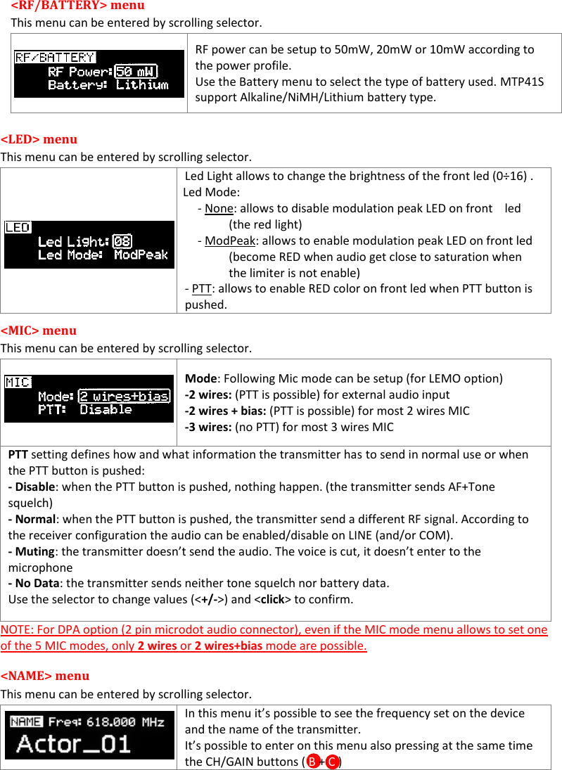  MTP41S User Manual    9 <RF/BATTERY> menu  This menu can be entered by scrolling selector.    RF power can be setup to 50mW, 20mW or 10mW according to the power profile. Use the Battery menu to select the type of battery used. MTP41S support Alkaline/NiMH/Lithium battery type.  <LED> menu  This menu can be entered by scrolling selector.    Led Light allows to change the brightness of the front led (0&divide;16) .    Led Mode: - None: allows to disable modulation peak LED on front    led (the red light) - ModPeak: allows to enable modulation peak LED on front led (become RED when audio get close to saturation when the limiter is not enable) - PTT: allows to enable RED color on front led when PTT button is pushed. <MIC> menu  This menu can be entered by scrolling selector.   Mode: Following Mic mode can be setup (for LEMO option) -2 wires: (PTT is possible) for external audio input -2 wires + bias: (PTT is possible) for most 2 wires MIC -3 wires: (no PTT) for most 3 wires MIC PTT setting defines how and what information the transmitter has to send in normal use or when the PTT button is pushed: - Disable: when the PTT button is pushed, nothing happen. (the transmitter sends AF+Tone  squelch) - Normal: when the PTT button is pushed, the transmitter send a different RF signal. According to the receiver configuration the audio can be enabled/disable on LINE (and/or COM). - Muting: the transmitter doesn&rsquo;t send the audio. The voice is cut, it doesn&rsquo;t enter to the  microphone - No Data: the transmitter sends neither tone squelch nor battery data. Use the selector to change values (<+/->) and <click> to confirm. NOTE: For DPA option (2 pin microdot audio connector), even if the MIC mode menu allows to set one of the 5 MIC modes, only 2 wires or 2 wires+bias mode are possible.  <NAME> menu This menu can be entered by scrolling selector.  In this menu it&rsquo;s possible to see the frequency set on the device and the name of the transmitter. It&rsquo;s possible to enter on this menu also pressing at the same time the CH/GAIN buttons ( B + C )  