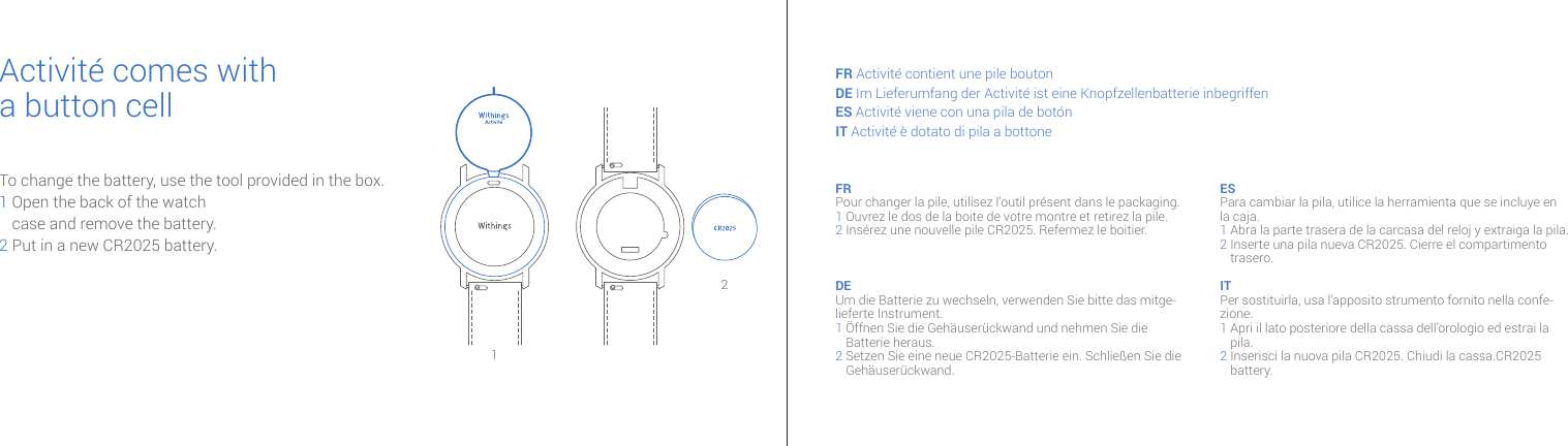 21To change the battery, use the tool provided in the box. 1  Open the back of the watch case and remove the battery.2 Put in a new CR2025 battery.Activité comes witha button cellFR Activité contient une pile bouton DE Im Lieferumfang der Activité ist eine Knopfzellenbatterie inbegriffen ES Activité viene con una pila de botón IT Activité è dotato di pila a bottone FR Pour changer la pile, utilisez l’outil présent dans le packaging.1 Ouvrez le dos de la boite de votre montre et retirez la pile.2  Insérez une nouvelle pile CR2025. Refermez le boitier.DE Um die Batterie zu wechseln, verwenden Sie bitte das mitge-lieferte Instrument.1  Öffnen Sie die Gehäuserückwand und nehmen Sie die Batterie heraus.2  Setzen Sie eine neue CR2025-Batterie ein. Schließen Sie die Gehäuserückwand.ES Para cambiar la pila, utilice la herramienta que se incluye en la caja.1 Abra la parte trasera de la carcasa del reloj y extraiga la pila. 2  Inserte una pila nueva CR2025. Cierre el compartimento trasero.IT Per sostituirla, usa l’apposito strumento fornito nella confe-zione. 1  Apri il lato posteriore della cassa dell’orologio ed estrai la pila.2  Inserisci la nuova pila CR2025. Chiudi la cassa.CR2025 battery.