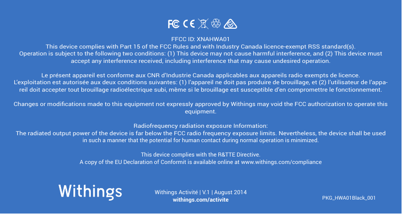 PKG_HWA01Black_001Withings Activité | V.1 | August 2014withings.com/activiteFFCC ID: XNAHWA01This device complies with Part 15 of the FCC Rules and with Industry Canada licence-exempt RSS standard(s).Operation is subject to the following two conditions: (1) This device may not cause harmful interference, and (2) This device must accept any interference received, including interference that may cause undesired operation.Le présent appareil est conforme aux CNR d’Industrie Canada applicables aux appareils radio exempts de licence. L’exploitation est autorisée aux deux conditions suivantes: (1) l’appareil ne doit pas produire de brouillage, et (2) l’utilisateur de l’appa-reil doit accepter tout brouillage radioélectrique subi, même si le brouillage est susceptible d’en compromettre le fonctionnement.Changes or modications made to this equipment not expressly approved by Withings may void the FCC authorization to operate this equipment.Radiofrequency radiation exposure Information:The radiated output power of the device is far below the FCC radio frequency exposure limits. Nevertheless, the device shall be used in such a manner that the potential for human contact during normal operation is minimized.This device complies with the R&amp;TTE Directive.A copy of the EU Declaration of Conformit is available online at www.withings.com/compliance