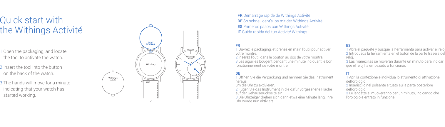 Quick start withthe Withings Activité1  Open the packaging, and locate the tool to activate the watch.2  Insert the tool into the button on the back of the watch.3  The hands will move for a minute indicating that your watch has  started working.2 3FR Démarrage rapide de Withings ActivitéDE So schnell geht’s los mit der Withings ActivitéES Primeros pasos con Withings ActivitéIT Guida rapida del tuo Activité WithingsFR 1 Ouvrez le packaging, et prenez en main l’outil pour activer votre montre. 2 Insérez l’outil dans le bouton au dos de votre montre.  3 Les aiguilles bougent pendant une minute indiquant le bon fonctionnement de votre montre.DE 1 Öffnen Sie die Verpackung und nehmen Sie das Instrument heraus, um die Uhr zu aktivieren.2 Fügen Sie das Instrument in die dafür vorgesehene Fläche auf der Gehäuserückseite ein.3 Die Uhrzeiger drehen sich dann etwa eine Minute lang. Ihre Uhr wurde nun aktiviert.ES 1 Abra el paquete y busque la herramienta para activar el reloj2 Introduzca la herramienta en el botón de la parte trasera del reloj. 3 Las manecillas se moverán durante un minuto para indicar que el reloj ha empezado a funcionar.IT 1 Apri la confezione e individua lo strumento di attivazione dell’orologio. 2 Inseriscilo nel pulsante situato sulla parte posteriore dell’orologio.3 Le lancette si muoveranno per un minuto, indicando che l’orologio è entrato in funzione.1