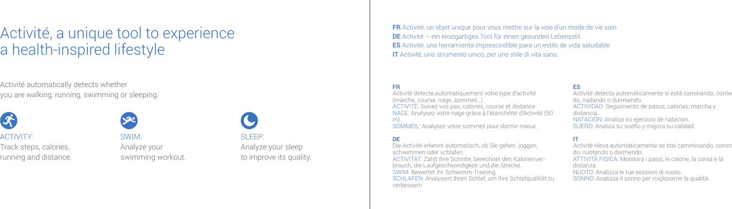 Activité automatically detects whether you are walking, running, swimming or sleeping.Activité, a unique tool to experiencea health-inspired lifestyle FR Activité, un objet unique pour vous mettre sur la voie d’un mode de vie sainDE Activité – ein einzigartiges Tool für einen gesunden LebensstilES Activité, una herramienta imprescindible para un estilo de vida saludable IT Activité, uno strumento unico, per uno stile di vita sanoFR Activité détecte automatiquement votre type d’activité (marche, course, nage, sommeil…).ACTIVITÉ: Suivez vos pas, calories, course et distance.NAGE: Analysez votre nage grâce à l’étanchéité d’Activité (50 m). SOMMEIL: Analysez votre sommeil pour dormir mieux.DE Die Activité erkennt automatisch, ob Sie gehen, joggen, schwimmen oder schlafen.ACTIVITÄT: Zählt Ihre Schritte, berechnet den Kalorienver-brauch, die Laufgeschwindigkeit und die Strecke. SWIM: Bewertet Ihr Schwimm-Training. SCHLAFEN: Analysiert Ihren Schlaf, um Ihre Schlafqualität zu verbessern.ES Activité detecta automáticamente si está caminando, corrien-do, nadando o durmiendo.ACTIVIDAD: Seguimiento de pasos, calorías, marcha y distancia.NATACIÓN: Analiza su ejercicio de natación. SUEÑO: Analiza su sueño y mejora su calidad. IT Activité rileva automaticamente se stai camminando, corren-do, nuotando o dormendo.ATTIVITÀ FISICA: Monitora i passi, le calorie, la corsa e la distanza. NUOTO: Analizza le tue sessioni di nuoto.SONNO: Analizza il sonno per migliorarne la qualità. ACTIVITY:Track steps, calories, running and distance. SWIM:Analyze yourswimming workout. SLEEP:Analyze your sleep to improve its quality.