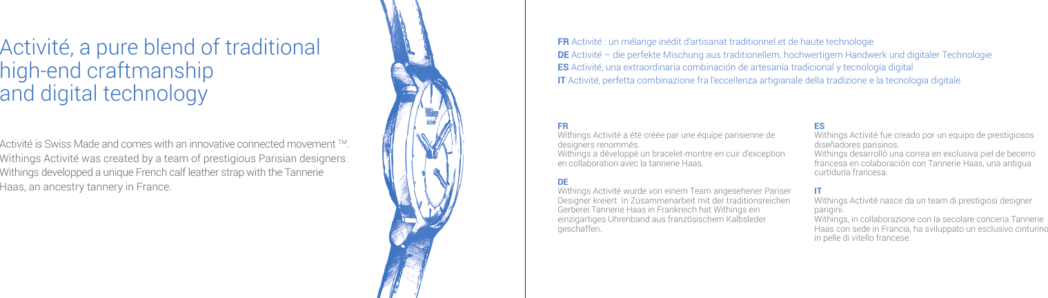 Activité is Swiss Made and comes with an innovative connected movement TM.Withings Activité was created by a team of prestigious Parisian designers.  Withings developped a unique French calf leather strap with the Tannerie  Haas, an ancestry tannery in France.Activité, a pure blend of traditional high-end craftmanshipand digital technologyFR Activité : un mélange inédit d’artisanat traditionnel et de haute technologieDE Activité – die perfekte Mischung aus traditionellem, hochwertigem Handwerk und digitaler TechnologieES Activité, una extraordinaria combinación de artesanía tradicional y tecnología digitalIT Activité, perfetta combinazione fra l’eccellenza artigianale della tradizione e la tecnologia digitale FR Withings Activité a été créée par une équipe parisienne de designers renommés. Withings a développé un bracelet-montre en cuir d’exception en collaboration avec la tannerie Haas.DE Withings Activité wurde von einem Team angesehener Pariser Designer kreiert. In Zusammenarbeit mit der traditionsreichen Gerberei Tannerie Haas in Frankreich hat Withings ein einzigartiges Uhrenband aus französischem Kalbsleder geschaffen.ES Withings Activité fue creado por un equipo de prestigiosos diseñadores parisinos.Withings desarrolló una correa en exclusiva piel de becerro francesa en colaboración con Tannerie Haas, una antigua curtiduría francesa.IT Withings Activité nasce da un team di prestigiosi designer parigini. Withings, in collaborazione con la secolare conceria Tannerie Haas con sede in Francia, ha sviluppato un esclusivo cinturino in pelle di vitello francese. 