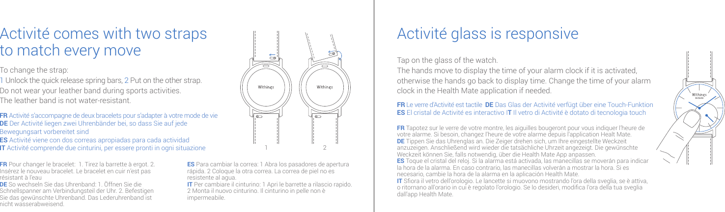 Activité comes with two strapsto match every move Activité glass is responsiveTo change the strap:1 Unlock the quick release spring bars, 2  Put on the other strap.Do not wear your leather band during sports activities.The leather band is not water-resistant.Tap on the glass of the watch.The hands move to display the time of your alarm clock if it is activated, otherwise the hands go back to display time. Change the time of your alarm clock in the Health Mate application if needed.FR Activité s’accompagne de deux bracelets pour s’adapter à votre mode de vieDE Der Activité liegen zwei Uhrenbänder bei, so dass Sie auf jede Bewegungsart vorbereitet sind ES Activité viene con dos correas apropiadas para cada actividadIT Activité comprende due cinturini, per essere pronti in ogni situazioneFR Le verre d’Activité est tactile  DE Das Glas der Activité verfügt über eine Touch-FunktionES El cristal de Activité es interactivo IT Il vetro di Activité è dotato di tecnologia touch FR Tapotez sur le verre de votre montre, les aiguilles bougeront pour vous indiquer l’heure de votre alarme. Si besoin, changez l’heure de votre alarme depuis l’application Healt Mate.DE Tippen Sie das Uhrenglas an. Die Zeiger drehen sich, um Ihre eingestellte Weckzeit anzuzeigen. Anschließend wird wieder die tatsächliche Uhrzeit angezeigt. Die gewünschte Weckzeit können Sie, falls notwendig, über die Health Mate App anpassen.ES Toque el cristal del reloj. Si la alarma está activada, las manecillas se moverán para indicar la hora de la alarma. En caso contrario, las manecillas volverán a mostrar la hora. Si es necesario, cambie la hora de la alarma en la aplicación Health Mate.IT Sora il vetro dell’orologio. Le lancette si muovono mostrando l’ora della sveglia, se è attiva, o ritornano all’orario in cui è regolato l’orologio. Se lo desideri, modica l’ora della tua sveglia dall’app Health Mate.1 2FR Pour changer le bracelet:  1. Tirez la barrette à ergot. 2. Insérez le nouveau bracelet. Le bracelet en cuir n’est pas résistant à l’eauDE So wechseln Sie das Uhrenband: 1. Öffnen Sie die Schnellspanner am Verbindungsteil der Uhr. 2. Befestigen Sie das gewünschte Uhrenband. Das Lederuhrenband ist nicht wasserabweisend.ES Para cambiar la correa: 1 Abra los pasadores de apertura rápida. 2 Coloque la otra correa. La correa de piel no es resistente al agua.IT Per cambiare il cinturino: 1 Apri le barrette a rilascio rapido. 2 Monta il nuovo cinturino. Il cinturino in pelle non è impermeabile.