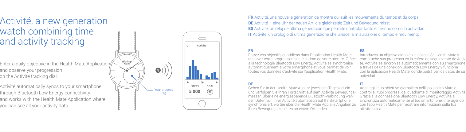 Enter a daily objective in the Health Mate Application and observe your progression on the Activité tracking dial.Activité automatically syncs to your smartphone through Bluetooth Low Energy connectivity  and works with the Health Mate Application where you can see all your activity data.Your progess(%)Activity5 000STEPS50%GOALActivité, a new generation watch combining time and activity trackingFR Activité, une nouvelle génération de montre qui suit les mouvements du temps et du corpsDE Activité – eine Uhr der neuen Art, die gleichzeitig Zeit und Bewegung misstES Activité, un reloj de última generación que permite controlar tanto el tiempo como la actividadIT Activité, un orologio di ultima generazione che unisce la misurazione di tempo e movimentoFR Entrez vos objectifs quotidiens dans l’application Health Mate et suivez votre progression sur le cadran de votre montre. Grâce à la technologie Bluetooth Low Energy, Activité se synchronise automatiquement à votre smartphone et vous permet de voir toutes vos données d’activité sur l’application Health Mate.DE Geben Sie in der Health Mate App Ihr jeweiliges Tagesziel ein und verfolgen Sie Ihren Fortschritt auf dem Activité Bewegungs-messer. Über eine energiesparende Bluetooth-Verbindung wer-den Daten von Ihrer Activité automatisch auf Ihr Smartphone synchronisiert, wo Sie über die Health Mate App alle Angaben zu Ihren Bewegungseinheiten an einem Ort nden.ES Introduzca un objetivo diario en la aplicación Health Mate y compruebe sus progresos en la esfera de seguimiento de Activi-té. Activité se sincroniza automáticamente con su smartphone a través de una conexión Bluetooth Low Energy y funciona con la aplicación Health Mate, donde podrá ver los datos de su actividad. IT Aggiungi il tuo obiettivo giornaliero nell’app Health Mate e controlla i tuoi progressi dal quadrante di monitoraggio Activité. Grazie alla connessione Bluetooth Low Energy, Activité si sincronizza automaticamente al tuo smartphone, interagendo con l’app Health Mate per mostrare informazioni sulla tua attività sica.