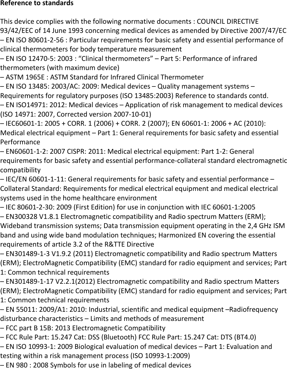 Reference to standardsThis device complies with the following normative documents : COUNCIL DIRECTIVE93/42/EEC of 14 June 1993 concerning medical devices as amended by Directive 2007/47/EC– EN ISO 80601-2-56 : Particular requirements for basic safety and essential performance ofclinical thermometers for body temperature measurement– EN ISO 12470-5: 2003 : “Clinical thermometers” – Part 5: Performance of infraredthermometers (with maximum device)– ASTM 1965E : ASTM Standard for Infrared Clinical Thermometer– EN ISO 13485: 2003/AC: 2009: Medical devices – Quality management systems –Requirements for regulatory purposes (ISO 13485:2003) Reference to standards contd.– EN ISO14971: 2012: Medical devices – Application of risk management to medical devices(ISO 14971: 2007, Corrected version 2007-10-01)– IEC60601-1: 2005 + CORR. 1 (2006) + CORR. 2 (2007); EN 60601-1: 2006 + AC (2010):Medical electrical equipment – Part 1: General requirements for basic safety and essentialPerformance– EN60601-1-2: 2007 CISPR: 2011: Medical electrical equipment: Part 1-2: General requirements for basic safety and essential performance-collateral standard electromagneticcompatibility– IEC/EN 60601-1-11: General requirements for basic safety and essential performance –Collateral Standard: Requirements for medical electrical equipment and medical electricalsystems used in the home healthcare environment– IEC 80601-2-30: 2009 (First Edition) for use in conjunction with IEC 60601-1:2005– EN300328 V1.8.1 Electromagnetic compatibility and Radio spectrum Matters (ERM);Wideband transmission systems; Data transmission equipment operating in the 2,4 GHz ISMband and using wide band modulation techniques; Harmonized EN covering the essentialrequirements of article 3.2 of the R&amp;TTE Directive– EN301489-1-3 V1.9.2 (2011) Electromagnetic compatibility and Radio spectrum Matters(ERM); ElectroMagnetic Compatibility (EMC) standard for radio equipment and services; Part1: Common technical requirements– EN301489-1-17 V2.2.1(2012) Electromagnetic compatibility and Radio spectrum Matters(ERM); ElectroMagnetic Compatibility (EMC) standard for radio equipment and services; Part1: Common technical requirements– EN 55011: 2009/A1: 2010: Industrial, scientific and medical equipment –Radiofrequencydisturbance characteristics – Limits and methods of measurement– FCC part B 15B: 2013 Electromagnetic Compatibility– FCC Rule Part: 15.247 Cat: DSS (Bluetooth) FCC Rule Part: 15.247 Cat: DTS (BT4.0)– EN ISO 10993-1: 2009 Biological evaluation of medical devices – Part 1: Evaluation andtesting within a risk management process (ISO 10993-1:2009)– EN 980 : 2008 Symbols for use in labeling of medical devices