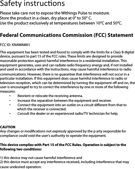 Federal Communications Commission (FCC) Statement   FCC ID: XNAWAM01  This equipment has been tested and found to comply with the limits for a Class B digital device, pursuant to part 15 of the FCC rules. These limits are designed to provide reasonable protection against harmful interference in a residential installation. This equipment generates, uses and can radiate radio frequency energy and, if not installed and used in accordance with the instructions, may cause harmful interference to radio communications. However, there is no guarantee that interference will not occur in a particular installation. If this equipment does cause harmful interference to radio or television reception, which can be determined by turning the equipment oﬀ and on, the user is encouraged to try to correct the interference by one or more of the following measures:  • Reorient or relocate the receiving antenna.  • Increase the separation between the equipment and receiver.  • Connect the equipment into an outlet on a circuit diﬀerent from that to which the receiver is connected.  • Consult the dealer or an experienced radio/TV technician for help.   CAUTION Any changes or modications not expressly approved by the p arty responsible for compliance could void the user&apos;s authority to operate the equipment.   This device complies with Part 15 of the FCC Rules. Operation is subject to the following two conditions:   1) this device may not cause harmful interference and  2) this device must accept any interference received, including interference that may cause undesired operation.   Safety!instruc%ons!Please take care not to expose the Withings Pulse to moisture.  Store the product in a clean, dry place at 0° to 50° C. Use the product exclusively at temperatures between 10°C and 50°C. 