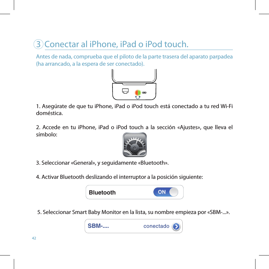 423   Conectar al iPhone, iPad o iPod touch.SBM-....conectadoBluetoothAntes de nada, comprueba que el piloto de la parte trasera del aparato parpadea (ha arrancado, a la espera de ser conectado).1. Asegúrate de que tu iPhone, iPad o iPod touch está conectado a tu red Wi-Fi doméstica.2.  Accede  en  tu  iPhone,  iPad  o  iPod touch  a  la  sección  «Ajustes»,  que  lleva  el       símbolo:    3. Seleccionar «General», y seguidamente «Bluetooth». 4. Activar Bluetooth deslizando el interruptor a la posición siguiente:   5. Seleccionar Smart Baby Monitor en la lista, su nombre empieza por «SBM-...». 