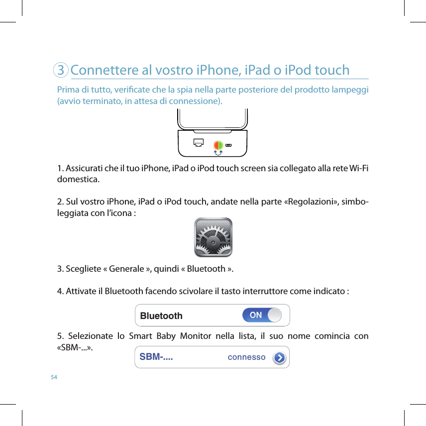 543   Connettere al vostro iPhone, iPad o iPod touchBluetoothSBM-....connessoPrima di tutto, vericate che la spia nella parte posteriore del prodotto lampeggi (avvio terminato, in attesa di connessione). 1. Assicurati che il tuo iPhone, iPad o iPod touch screen sia collegato alla rete Wi-Fi domestica.2. Sul vostro iPhone, iPad o iPod touch, andate nella parte «Regolazioni», simbo-leggiata con l’icona :    3. Scegliete « Generale », quindi « Bluetooth ». 4. Attivate il Bluetooth facendo scivolare il tasto interruttore come indicato :  5.  Selezionate  lo  Smart  Baby  Monitor  nella  lista,  il  suo  nome  comincia  con «SBM-...». 