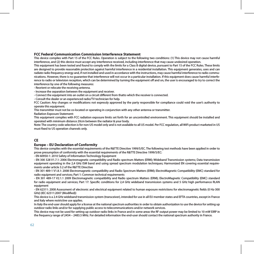 62FCC Federal Communication Commission Interference StatementThis device complies with Part 15 of the FCC Rules. Operation is subject to the following two conditions: (1) This device may not cause harmful interference, and (2) this device must accept any interference received, including interference that may cause undesired operation.This equipment has been tested and found to comply with the limits for a Class B digital device, pursuant to Part 15 of the FCC Rules. These limits are designed to provide reasonable protection against harmful interference in a residential installation. This equipment generates, uses and can radiate radio frequency energy and, if not installed and used in accordance with the instructions, may cause harmful interference to radio commu-nications. However, there is no guarantee that interference will not occur in a particular installation. If this equipment does cause harmful interfe-rence to radio or television reception, which can be determined by turning the equipment o and on, the user is encouraged to try to correct the interference by one of the following measures:- Reorient or relocate the receiving antenna.- Increase the separation between the equipment and receiver.- Connect the equipment into an outlet on a circuit dierent from thatto which the receiver is connected.- Consult the dealer or an experienced radio/TV technician for help.FCC Caution: Any changes or modications not expressly approved by the party responsible for compliance could void the user’s authority to operate this equipment.This transmitter must not be co-located or operating in conjunction with any other antenna or transmitter.Radiation Exposure Statement:This equipment complies with FCC radiation exposure limits set forth for an uncontrolled environment. This equipment should be installed and operated with minimum distance 20cm between the radiator &amp; your body.Note: The country code selection is for non-US model only and is not available to all US model. Per FCC regulation, all WiFi product marketed in US must xed to US operation channels only.CE Europe – EU Declaration of ConformityThis device complies with the essential requirements of the R&amp;TTE Directive 1999/5/EC. The following test methods have been applied in order to prove presumption of conformity with the essential requirements of the R&amp;TTE Directive 1999/5/EC:- EN 60950-1: 2010 Safety of Information Technology Equipment- EN 300 328 V1.7.1: 2006 Electromagnetic compatibility and Radio spectrum Matters (ERM); Wideband Transmission systems; Data transmission equipment operating in the 2,4 GHz ISM band and using spread spectrum modulation techniques; Harmonized EN covering essential require-ments under article 3.2 of the R&amp;TTE Directive- EN 301 489-1 V1.8.1: 2008 Electromagnetic compatibility and Radio Spectrum Matters (ERM); ElectroMagnetic Compatibility (EMC) standard for radio equipment and services; Part 1: Common technical requirements- EN  301 489-17 V2.1.1 2009 Electromagnetic compatibility and Radio spectrum Matters (ERM); ElectroMagnetic Compatibility (EMC) standard for radio equipment and services; Part 17: Specic conditions for 2,4 GHz wideband transmission  systems and 5 GHz high performance RLAN equipment- EN 62311: 2008 Assessment of electronic and electrical equipment related to human exposure restrictions for electromagnetic elds (0 Hz-300 GHz) (IEC 62311:2007 (Modied))This device is a 2.4 GHz wideband transmission system (transceiver), intended for use in all EU member states and EFTA countries, except in France and Italy where restrictive use applies.In Italy the end-user should apply for a license at the national spectrum authorities in order to obtain authorization to use the device for setting up outdoor radio links and/or for supplying public access to telecommunications and/or network services.This device may not be used for setting up outdoor radio links in France and in some areas the RF output power may be limited to 10 mW EIRP in the frequency range of 2454 – 2483.5 MHz. For detailed information the end-user should contact the national spectrum authority in France.